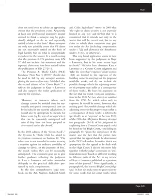 Rust
Page 349
does not need even to advise an appointing
owner that the provision exists. Apparently
at least one professional indemnity insurer
seemed to think a surveyor may be profes-
sionally obliged to do so and reportedly
settled a claim on that basis.9
Many surveyors
are only too painfully aware that PI claims
are not necessarily settled on the basis of
legal liability but on what is commercially
expedient for the insurer. It is worth noting
that the previous RICS guidance note GN
510
did not include this statement and the
reported claim may have been settled before
the publication of GN 27/2011.
The Pyramus  Thisbe Club’s (PT)
Guidance Note No. 5 (2010)11
should also
be read in full by any surveyor contem-
plating the matter of security. Published after
the second edition of its ‘Green Book’,12
it
reflects the judgment in Kaye v Lawrence
and also supports the wider application of
security for expenses.
‘However, in instances where such
damage cannot be avoided then the rea-
sonably anticipated consequential cost can
be included in the security calculations. It
would also be appropriate to include for
future costs (eg by way of surveyor’s fees)
that can be reasonably anticipated will
arise if they have not been pre-paid or
determined under the Award.’
In the 2016 edition of the ‘Green Book’,13
the Pyramus  Thisbe Club has added to
its previous comment on Section 12, ‘The
subsection is not intended to make security
a requisite against the ordinary possibility of
damage to fabric, or the payment of fees’,
the words ‘unless they can be reasonably
anticipated’. The comment goes on to give
further guidance reflecting the judgment
in Kaye v Lawrence and refers somewhat
obliquely to the practical difficulties pre-
sented by such a requirement.
In the first comprehensive legal text-
book on the Act, Stephen Bickford-Smith
and Colin Sydenham14
wrote in 2009 that
‘the right to claim security is not expressly
limited in any way’ and further that ‘it is
considered that it extends not only to the
works that will be carried out, but to any
claim to which their execution may give
rise under the Act (including compensation
under s 7(2) and allowance for disturbance
under s 11(6)), or otherwise’.
This very broad application seems to have
been supported by the judgment in Kaye
v Lawrence, but in his more recent legal
textbook15
Nicholas Isaac dismisses Kaye v
Lawrence as a County Court judgment and
‘takes the view that “expenses”under section
12(1) are limited to the expenses of the
building owner in carrying out the proposed
notifiable works, and do not include the
possible damage which the adjoining owner
or his property may suffer as a consequence
of those works’. He bases his argument on
the fact that the words ‘costs and compensa-
tion’ in the 1939 Act (see above) are omitted
from the 1996 Act which refers only to
expenses. It should be noted, however, that
making good ‘the possible damage which the
adjoining owner or his property may suffer as
a consequence of those works’ is referred to
specifically as an ‘expense’ in Section 11(8)
of the 1996 Act. Mr Justice Ramsay devoted
ten paragraphs (5–14) of his judgment to
explaining how a County Court appeal could
be heard in the High Court, concluding in
paragraph 13: ‘given the importance of the
matter and the fact that the parties have
agreed that the appeal should be determined
in the TCC in London, I consider that it was
appropriate for this appeal to be dealt with
in the High Court.’ I discuss this more fully
together with the judge’s comments on ‘arti-
ficial distinctions’ based on different wording
in different parts of the Act in my review
of Kaye v Lawrence published in a previous
issue of this journal.16
Most significantly, at
paragraph 63, the learned High Court Judge
said: ‘it does not make sense to grant security
for some works but not other works when
Rust.indd 349 13/03/2017 14:52
 