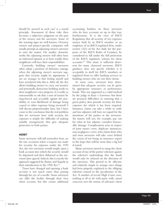 Rust
Page 351
should be assessed in each case’ is a sound
principle. Assessment of those risks then
becomes a subjective judgment on the part
of the owners and the surveyors. Some of
the warning signs are well known. Overseas
owners and project-specific companies will
usually prompt an adjoining owner’s surveyor
to raise the matter. On smaller, domestic
works the adjoining owners will often have
an informed opinion as to how readily their
neighbours will face their responsibilities.
Curiously, building owners’ surveyors
often adopt a position of defensive outrage
when the adjoining owner’s surveyor sug-
gests that security might be appropriate. I
am no stranger to that feeling myself and
have wondered why this is. After all, the Act
allows building owners to carry out invasive
and potentially destructive building works to
their neighbour’s own property. Is it really so
unreasonable to ask that a sum of money be
ring-fenced and accessible against the pos-
sibility or even likelihood of damage being
caused or other expenses being incurred? I
will discuss proportionality later, but I have
come to the conclusion that the real problem
that we surveyors have with security for
expenses is simply the difficulty of making
suitable arrangements that give adequate
protection to both parties.
HOW?
Some surveyors will still remember how, on
the rare occasions when a request was made
for security for expenses under the 1939
Act, the two surveyors would simply open a
bank account into which the security would
be deposited and then disbursed as the sur-
veyors later agreed. Indeed, this is exactly the
approach suggested by Anstey and Vegoda in
their introduction to the 1996 Act.23
Times have changed and opening a bank
account is not much easier than passing
through the eye of a needle. Some surveyors
can offer the facility through their own
client account, but this creates additional
accounting burdens on those surveyors
who do have accounts set up in that way.
Furthermore, ‘It is the view of RICS
Regulation that all security of (sic) expenses
money held by an RICS member or an
employee of an RICS regulated firm, under
section 12(1) of the Act shall, for the pur-
poses of the RICS Rules of Conduct, be
considered to fall under the full protection
of the RICS regulatory scheme for client
accounts.’24
This alone is sufficient deter-
rent for many chartered surveyors. RICS
guidance does not specify whether it is
acceptable in itself for RICS members or
regulated firms to offer banking services to
building owners who are not their clients.
In some cases, surveyors have deter-
mined that adequate security can be given
by appropriate insurance or performance
bonds. This was supported as a valid method
by the judge in Kaye v Lawrence but there
are practical difficulties in ensuring that a
given policy does provide security for those
expenses for which it has been required.
Insurance claims can take a while to settle
and loss adjusters will have no regard for the
intentions of the parties or the surveyors.
An insurer will not, for example, pay out
for what its loss adjuster considers foresee-
able damage. Complications arise in respect
of joint names cover, duplicate insurances,
non-negligence cover, who claims from who
and most surveyors will take cover behind
the caveat of not being an insurance expert
in the hope that will be more than a fig leaf
if tested.
Many surveyors turned to using the client
account of one of the parties’solicitors against
the solicitor’s undertaking that the funds
would only be released on the direction of
the surveyors. This proved to be effective
and relatively simple to arrange once things
had been properly explained to the obliging
solicitors unused to the peculiarities of the
Act. A number of recent High Court cases,
nothing at all to do with party walls, raised
concerns over the misuse of solicitors’ client
Rust.indd 351 13/03/2017 14:52
 