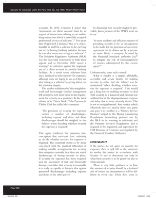 Security for expenses under the Party Wall etc. Act 1996: What? When? How?
Page 352
accounts. In 2012 Cranston J stated that
‘movements on client account must be in
respect of instructions relating to an under-
lying transaction which is part of the accepted
professional services of solicitors’.25
Two years
later Popplewell J declared ‘that it is objec-
tionable in itself for a solicitor to be carrying
out or facilitating banking activities because
he is to that extent not acting as a solicitor’.26
The Solicitors Regulatory Authority (SRA)
was the successful respondent in both these
appeals and in December 2014 issued a
warning27
to solicitors against the improper
use of a client account to provide banking
facilities. As a result many solicitors have
since declined to hold security for expenses,
although some are happy to do so if they are
also ‘acting as a solicitor’ in giving advice on
the statutory dispute.
The sudden withdrawal of this straightfor-
ward and increasingly familiar arrangement
left surveyors, now more open to the require-
ment for security, in a quandary. In the latest
edition of its ‘Green Book’,28
the Pyramus 
Thisbe Club has added the comment:
‘The provision of security for expenses
carries a number of disadvantages,
including expense and delay, and those
disadvantages should be weighed in the
balance when deciding whether security
for expenses is required.’
This again reinforces the common mis-
conception that surveyors have authority
to decide whether security for expenses is
required. The comment seems to be more
concerned with the practical difficulties of
making suitable arrangements for security
that surveyors currently face than any actual
disadvantage of having security in place.
If security for expenses has been required
and the assessment of risk and foreseeable
damage concludes that security is reasonable
is it really acceptable to balance that against
perceived disadvantages including expense
and delay to the other party?
In discussing how security might be pro-
vided, James Jackson of the FPWS went on
to say:
‘A more modern and efficient manner of
providing security is for an arrangement
to be made for the provision of an escrow
agreement to be drawn up by a person,
or more likely, a company licensed by
the Financial Standards authority [sic]29
to mitigate the risk of mismanagement
of monies administered by the escrow
agent.’30
Unfortunately, none such existed.
What is needed is a simple, affordable,
accessible and secure facility for holding
security in order that the balance can be
maintained ‘when deciding whether secu-
rity for expenses is required’. This would
go a long way to enabling surveyors to deal
with security in a balanced and rational way
without fear of the disproportionate expense
and delay that security currently incurs. This
is not so straightforward. Any service which
effectively receives money from one party
and pays it to another is a ‘Money Service
Business’ subject to the Money Laundering
Regulations (something pointed out by
the SRA in its warning to solicitors) and
the Payment Services Regulations and is
required to be registered and supervised by
HM Revenue  Customs and regulated by
the Financial Conduct Authority.
HOW MUCH?
If the parties do not agree on security for
expenses, then it will fall to the surveyors
to resolve the matter in accordance with
Section 10 and to determine not only in
what form security is to be given but also in
what amount.
There is very little guidance as to how
the amount of security should be calculated
and of course the circumstances will be dif-
ferent in every case. There does seem to
Rust.indd 352 13/03/2017 14:52
 