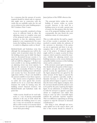 Rust
Page 353
be a consensus that the amount of security
required should be related only to expenses
that might arise in connection with the
works that are notifiable under the Act and
not in relation to the entire building project.
PT Guidance Note 5 states:
‘Security is generally considered as being
access to sufficient funds to allow the
adjoining owner to complete some part
of the proposed works or to reinstate its
property so that the adjoining owner’s
property is not compromised if for some
reason the building owner fails or refuses
to satisfy its obligations under an Award.’
Bickford-Smith and Sydenham write that
although ‘the starting point may well be the
realistic total of potential claims for which
the building owner may be liable’ this figure
must be discounted because security is ‘to
guard against the risk that the building owner
will not fulfil his obligations’.31
It does not
seem sensible to me, having established that
an adjoining owner may incur expense, to
discount the amount of security by laying
odds on the eventuality. If there is a 50 per
cent risk that the building owner will default
and security has been discounted accord-
ingly there will be a 50 per cent shortfall in
the amount available to meet those expenses.
The various sources of guidance referred
to earlier also seem agreed that security
should not be set at a level that effectively
frustrates the works by locking away the
building owner’s financial resources, but
Bickford-Smith and Sydenham make the
point that
‘whilst security should not be used indi-
rectly as a way of placing unreasonable
obstacles in the way of work which the
Act entitles the building owner to carry
out, it may not necessarily be unreason-
able to order security in an amount which
de facto prevents the particular building
owner from proceeding.’
James Jackson of the FPWS observes that
‘The principal defect within the with-
holding of monies within an escrow
account, however, is the need for a
building owner to set aside a greater sum
of money for this purpose than the basic
cost of his proposed building works and
consequently, this may thwart the more
ambitious nature of certain projects.’
This is at odds with the Act itself as, regard-
less of how security is provided, the sum
involved is entirely within the authority of
the surveyors to determine if the parties
are not in agreement and there is no pre-
sumption that it will be greater than the
cost of the project. A balanced approach
might well be to require security for those
expenses which cannot be covered by insur-
ance, whether the adjoining owner’s own
buildings insurance or the various third party
and public liability insurances of the building
owner and its contractors.
If the surveyors cannot agree on quantum,
they should advise the parties of their respec-
tive figures and give the party required to
provide security the opportunity to accept
the figure proposed but not agreed by the
other surveyor. If the figure is rejected the
surveyors can appoint a specialist, usually a
Quantity Surveyor, to advise them. If the
specialist adviser’s figure is equal to or lower
than the lower of the figures in dispute, then
the surveyors should award the adviser’s costs
to be paid by the party requiring the higher
figure. In my submission, it would be quite
in order for surveyors to appoint a specialist
adviser in complicated cases rather than
trying to come up with a reasonable figure
without the particular expertise required.
This is no different to appointing an advising
engineer to assist the surveyors in structural
considerations.32
One thing is clear, although not neces-
sarily spelled out in the sources above, and
that is that security should be released as
Rust.indd 353 13/03/2017 14:52
 