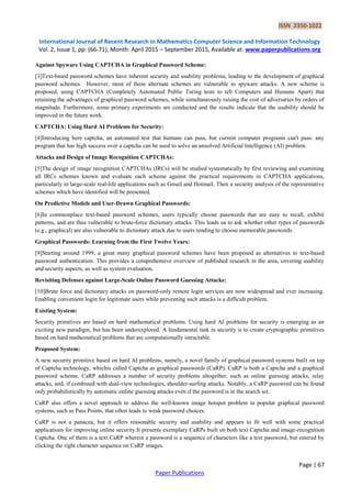 ISSN 2350-1022
International Journal of Recent Research in Mathematics Computer Science and Information Technology
Vol. 2, Issue 1, pp: (66-71), Month: April 2015 – September 2015, Available at: www.paperpublications.org
Page | 67
Paper Publications
Against Spyware Using CAPTCHA in Graphical Password Scheme:
[3]Text-based password schemes have inherent security and usability problems, leading to the development of graphical
password schemes. However, most of these alternate schemes are vulnerable to spyware attacks. A new scheme is
proposed, using CAPTCHA (Completely Automated Public Turing tests to tell Computers and Humans Apart) that
retaining the advantages of graphical password schemes, while simultaneously raising the cost of adversaries by orders of
magnitude. Furthermore, some primary experiments are conducted and the results indicate that the usability should be
improved in the future work.
CAPTCHA: Using Hard AI Problems for Security:
[4]Introducing here captcha, an automated test that humans can pass, but current computer programs can't pass: any
program that has high success over a captcha can be used to solve an unsolved Artificial Intelligence (AI) problem.
Attacks and Design of Image Recognition CAPTCHAs:
[5]The design of image recognition CAPTCHAs (IRCs) will be studied systematically by first reviewing and examining
all IRCs schemes known and evaluate each scheme against the practical requirements in CAPTCHA applications,
particularly in large-scale real-life applications such as Gmail and Hotmail. Then a security analysis of the representative
schemes which have identified will be presented.
On Predictive Models and User-Drawn Graphical Passwords:
[6]In commonplace text-based password schemes, users typically choose passwords that are easy to recall, exhibit
patterns, and are thus vulnerable to brute-force dictionary attacks. This leads us to ask whether other types of passwords
(e.g., graphical) are also vulnerable to dictionary attack due to users tending to choose memorable passwords.
Graphical Passwords: Learning from the First Twelve Years:
[9]Starting around 1999, a great many graphical password schemes have been proposed as alternatives to text-based
password authentication. This provides a comprehensive overview of published research in the area, covering usability
and security aspects, as well as system evaluation.
Revisiting Defenses against Large-Scale Online Password Guessing Attacks:
[10]Brute force and dictionary attacks on password-only remote login services are now widespread and ever increasing.
Enabling convenient login for legitimate users while preventing such attacks is a difficult problem.
Existing System:
Security primitives are based on hard mathematical problems. Using hard AI problems for security is emerging as an
exciting new paradigm, but has been underexplored. A fundamental task in security is to create cryptographic primitives
based on hard mathematical problems that are computationally intractable.
Proposed System:
A new security primitive based on hard AI problems, namely, a novel family of graphical password systems built on top
of Captcha technology, whichis called Captcha as graphical passwords (CaRP). CaRP is both a Captcha and a graphical
password scheme. CaRP addresses a number of security problems altogether, such as online guessing attacks, relay
attacks, and, if combined with dual-view technologies, shoulder-surfing attacks. Notably, a CaRP password can be found
only probabilistically by automatic online guessing attacks even if the password is in the search set.
CaRP also offers a novel approach to address the well-known image hotspot problem in popular graphical password
systems, such as Pass Points, that often leads to weak password choices.
CaRP is not a panacea, but it offers reasonable security and usability and appears to fit well with some practical
applications for improving online security.It presents exemplary CaRPs built on both text Captcha and image-recognition
Captcha. One of them is a text CaRP wherein a password is a sequence of characters like a text password, but entered by
clicking the right character sequence on CaRP images.
 