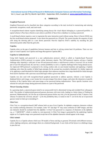 ISSN 2350-1022
International Journal of Recent Research in Mathematics Computer Science and Information Technology
Vol. 2, Issue 1, pp: (66-71), Month: April 2015 – September 2015, Available at: www.paperpublications.org
Page | 69
Paper Publications
4. MODULES
Graphical Password:
Graphical Password can be classified into three categories according to the task involved in memorizing and entering
passwords: recognition, recall, and cued recall.
A recognition-based scheme requires identifying among decoys the visual objects belonging to a password portfolio. A
typical scheme is Pass faces wherein a user selects a portfolio of faces from a database in creating a password.
A recall-based scheme requires a user to regenerate the same interaction result without cueing. Draw-A-Secret (DAS) was
the first recall-based scheme proposed. A user draws her password on a 2D grid. The system encodes the sequence of grid
cells along the drawing path as a user drawn password. Pass-Go improves DAS’s usability by encoding the grid
intersection points rather than the grid cells.
Captcha:
Captcha relies on the gap of capabilities between humans and bots in solving certain hard AI problems. There are two
types of visual Captcha: text Captcha and Image-Recognition Captcha (IRC).
Captcha in Authentication:
Using both Captcha and password in a user authentication protocol, which is called as Captcha-based Password
Authentication (CbPA) protocol, to counter online dictionary attacks. The CbPA-protocol requires solving a Captcha
challenge after inputting a valid pair of user ID and password unless a valid browser cookie is received. For an invalid
pair of user ID and password, the user has a certain probability to solve a Captcha challenge before being denied access.
An improved CbPA-protocol is proposed in by storing cookies only on user-trusted machines and applying a Captcha
challenge only when the number of failed login attempts for the account has exceeded a threshold. It is further improved
in by applying a small threshold for failed login attempts from unknown machines but a large threshold for failed attempts
from known machines with a previous successful login within a given time frame.
Captcha was also used with recognition-based graphical passwords to address spyware, wherein a text Captcha is
displayed below each image; a user locates her own pass-images from decoy images, and enters the characters at specific
locations of the Captcha below each pass-image as her password during authentication. These specific locations were
selected for each pass-image during password creation as a part of the password.
Thwart Guessing Attacks:
In a guessing attack, a password guess tested in an unsuccessful trial is determined wrong and excluded from subsequent
trials. The number of undetermined password guesses decreases with more trials, leading to a better chance of finding the
password. Mathematically, let S be the set of password guesses before any trial, ρ be the password to find, T denote a trial
whereas Tn denote the n-th trial, and p(T = ρ) be the probability that ρ is tested in trial T .Let En be the set of password
guesses tested in trials up to (including) T .
Click Text:
Click Text is a recognition-based CaRP scheme built on top of text Captcha. Its alphabet comprises characters without
any visually-confusing characters. For example, Letter “O” and digit “0” may cause confusion in CaRP images, and thus
one character should be excluded from the alphabet. A Click Text password is a sequence of characters in the alphabet,
e.g., ρ =“AB#9CD87”, which is similar to a text password. A Click Text image is generated by the underlying Captcha
engine as if a Captcha image were generated except that all the alphabet characters should appear in the image.
Click Animal:
Captcha Zoo is a Captcha scheme which uses 3D models of horse and dog to generate 2D animals with different textures,
colors, lightings and poses, and arranges them on a cluttered background. A user clicks all the horses in a challenge image
to pass the test.
 