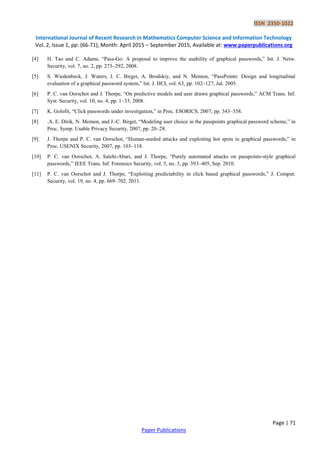ISSN 2350-1022
International Journal of Recent Research in Mathematics Computer Science and Information Technology
Vol. 2, Issue 1, pp: (66-71), Month: April 2015 – September 2015, Available at: www.paperpublications.org
Page | 71
Paper Publications
[4] H. Tao and C. Adams, “Pass-Go: A proposal to improve the usability of graphical passwords,” Int. J. Netw.
Security, vol. 7, no. 2, pp. 273–292, 2008.
[5] S. Wiedenbeck, J. Waters, J. C. Birget, A. Brodskiy, and N. Memon, “PassPoints: Design and longitudinal
evaluation of a graphical password system,” Int. J. HCI, vol. 63, pp. 102–127, Jul. 2005.
[6] P. C. van Oorschot and J. Thorpe, “On predictive models and user drawn graphical passwords,” ACM Trans. Inf.
Syst. Security, vol. 10, no. 4, pp. 1–33, 2008.
[7] K. Golofit, “Click passwords under investigation,” in Proc. ESORICS, 2007, pp. 343–358.
[8] .A. E. Dirik, N. Memon, and J.-C. Birget, “Modeling user choice in the passpoints graphical password scheme,” in
Proc. Symp. Usable Privacy Security, 2007, pp. 20–28.
[9] J. Thorpe and P. C. van Oorschot, “Human-seeded attacks and exploiting hot spots in graphical passwords,” in
Proc. USENIX Security, 2007, pp. 103–118.
[10] P. C. van Oorschot, A. Salehi-Abari, and J. Thorpe, “Purely automated attacks on passpoints-style graphical
passwords,” IEEE Trans. Inf. Forensics Security, vol. 5, no. 3, pp. 393–405, Sep. 2010.
[11] P. C. van Oorschot and J. Thorpe, “Exploiting predictability in click based graphical passwords,” J. Comput.
Security, vol. 19, no. 4, pp. 669–702, 2011.
 