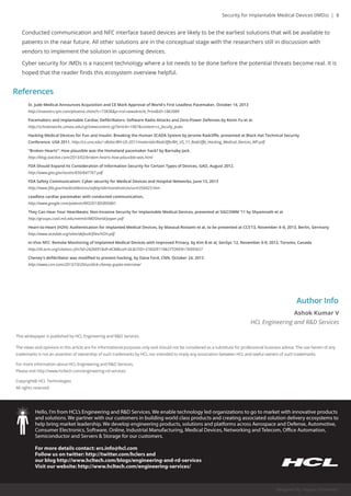 Security for Implantable Medical Devices (IMDs) | 8 
Conducted communication and NFC interface based devices are likely to be the earliest solutions that will be available to 
patients in the near future. All other solutions are in the conceptual stage with the researchers still in discussion with 
vendors to implement the solution in upcoming devices. 
Cyber security for IMDs is a nascent technology where a lot needs to be done before the potential threats become real. It is 
hoped that the reader finds this ecosystem overview helpful. 
References 
St. Jude Medical Announces Acquisition and CE Mark Approval of World's First Leadless Pacemaker, October 14, 2013 
http://investors.sjm.com/phoenix.zhtml?c=73836&p=irol-newsArticle_Print&ID=1863989 
Pacemakers and Implantable Cardiac Defibrillators: Software Radio Attacks and Zero-Power Defenses by Kevin Fu et al. 
http://scholarworks.umass.edu/cgi/viewcontent.cgi?article=1067&context=cs_faculty_pubs 
Hacking Medical Devices for Fun and Insulin: Breaking the Human SCADA System by Jerome Radcliffe, presented at Black Hat Technical Security 
Conference: USA 2011. http://cs.uno.edu/~dbilar/BH-US-2011/materials/Radcliffe/BH_US_11_Radcliffe_Hacking_Medical_Devices_WP.pdf 
"Broken Hearts": How plausible was the Homeland pacemaker hack? bbyy BBaarrnnaabbyy JJaacckk.. 
http://blog.ioactive.com/2013/02/broken-hearts-how-plausible-was.html 
FDA Should Expand Its Consideration of Information Security for Certain Types of Devices, GAO, August 2012. 
http://www.gao.gov/assets/650/647767.pdf 
FDA Safety Communication: Cyber security for Medical Devices and Hospital Networks, June 13, 2013 
http://www.fda.gov/medicaldevices/safety/alertsandnotices/ucm356423.htm 
Leadless cardiac pacemaker with conducted communication, 
hhttttpp::////wwwwww..ggooooggllee..ccoomm//ppaatteennttss//WWOO22001133005588995588AA11 
They Can Hear Your Heartbeats: Non-Invasive Security for Implantable Medical Devices, presented at SIGCOMM ’11 by Shyamnath et al. 
http://groups.csail.mit.edu/netmit/IMDShield/paper.pdf 
Heart-to-Heart (H2H): Authentication for Implanted Medical Devices, by Masoud Rostami et al, to be presented at CCS’13, November 4–8, 2013, Berlin, Germany 
http://www.aceslab.org/sites/default/files/H2H.pdf 
In-Vivo NFC: Remote Monitoring of Implanted Medical Devices with Improved Privacy, by Kim B et al, SenSys ’12, November 6-9, 2012, Toronto, Canada 
http://dl.acm.org/citation.cfm?id=2426691&dl=ACM&coll=DL&CFID=376029119&CFTOKEN=76995657 
CChheenneeyy''ss ddeefifibbrriillllaattoorr wwaass mmooddiififieedd ttoo pprreevveenntt hhaacckkiinngg,, bbyy DDaannaa FFoorrdd,, CCNNNN,, OOccttoobbeerr 2244,, 22001133 
http://www.cnn.com/2013/10/20/us/dick-cheney-gupta-interview/ 
Author Info 
Ashok Kumar V 
HCL Engineering and R&D Services 
Designed By: Mayuri Infomedia 
This whitepaper is published by HCL Engineering and R&D Services. 
The views and opinions in this article are for informational purposes only and should not be considered as a substitute for professional business advice. The use herein of any 
trademarks is not an assertion of ownership of such trademarks by HCL nor intended to imply any association between HCL and lawful owners of such trademarks. 
For more information about HCL Engineering and R&D Services, 
Please visit http://www.hcltech.com/engineering-rd-services 
Copyright@ HCL Technologies 
AAllll rriigghhttss rreesseerrvveedd.. 
