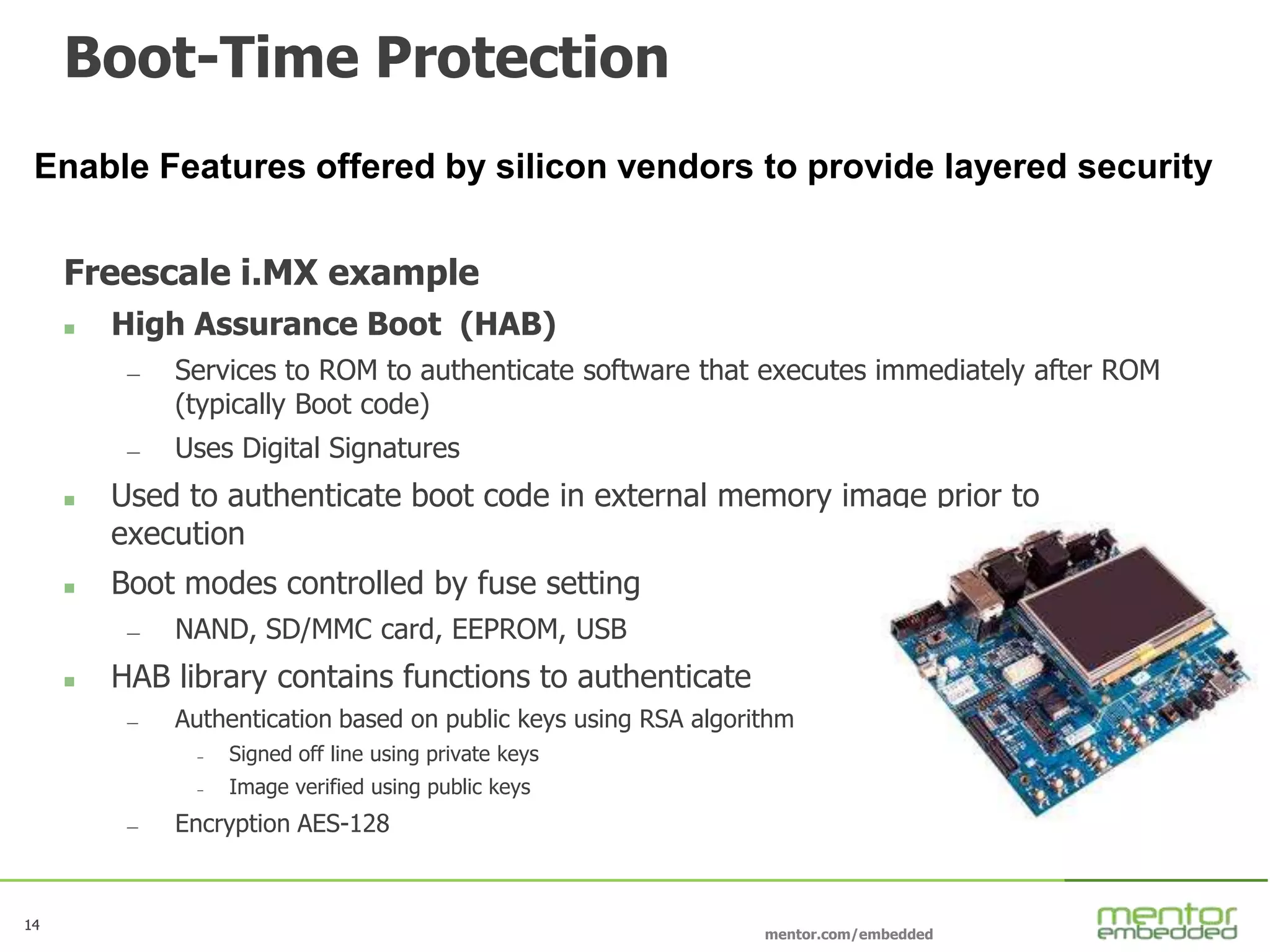14
mentor.com/embedded
14
Boot-Time Protection
Freescale i.MX example
 High Assurance Boot (HAB)
— Services to ROM to authenticate software that executes immediately after ROM
(typically Boot code)
— Uses Digital Signatures
 Used to authenticate boot code in external memory image prior to
execution
 Boot modes controlled by fuse setting
— NAND, SD/MMC card, EEPROM, USB
 HAB library contains functions to authenticate
— Authentication based on public keys using RSA algorithm
– Signed off line using private keys
– Image verified using public keys
— Encryption AES-128
Enable Features offered by silicon vendors to provide layered security
 