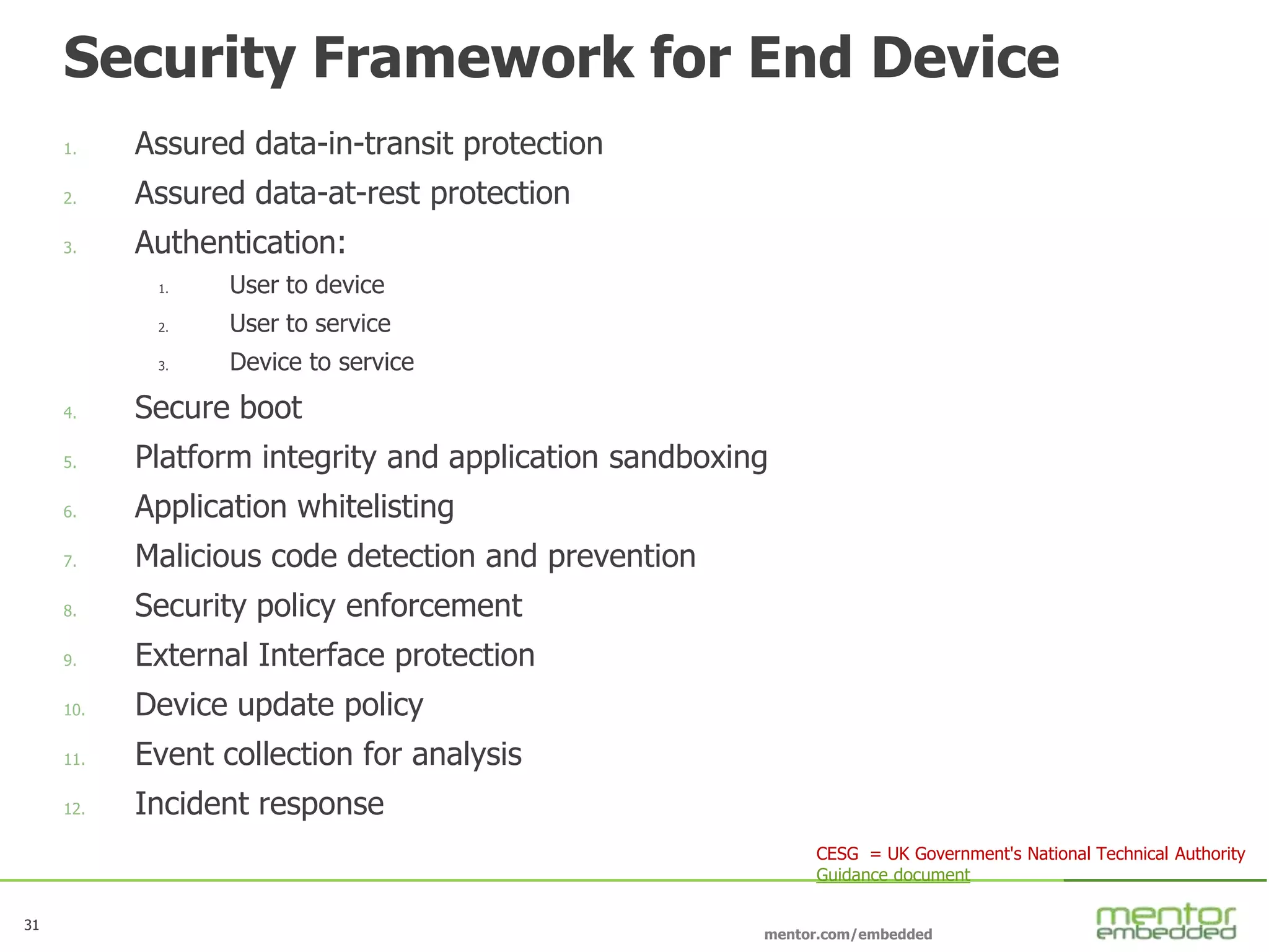 31
mentor.com/embedded
31
Security Framework for End Device
1. Assured data-in-transit protection
2. Assured data-at-rest protection
3. Authentication:
1. User to device
2. User to service
3. Device to service
4. Secure boot
5. Platform integrity and application sandboxing
6. Application whitelisting
7. Malicious code detection and prevention
8. Security policy enforcement
9. External Interface protection
10. Device update policy
11. Event collection for analysis
12. Incident response
CESG = UK Government's National Technical Authority
Guidance document
 