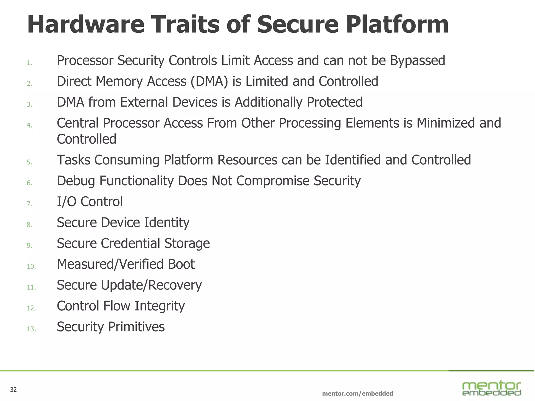 32
mentor.com/embedded
32
Hardware Traits of Secure Platform
1. Processor Security Controls Limit Access and can not be Bypassed
2. Direct Memory Access (DMA) is Limited and Controlled
3. DMA from External Devices is Additionally Protected
4. Central Processor Access From Other Processing Elements is Minimized and
Controlled
5. Tasks Consuming Platform Resources can be Identified and Controlled
6. Debug Functionality Does Not Compromise Security
7. I/O Control
8. Secure Device Identity
9. Secure Credential Storage
10. Measured/Verified Boot
11. Secure Update/Recovery
12. Control Flow Integrity
13. Security Primitives
 
