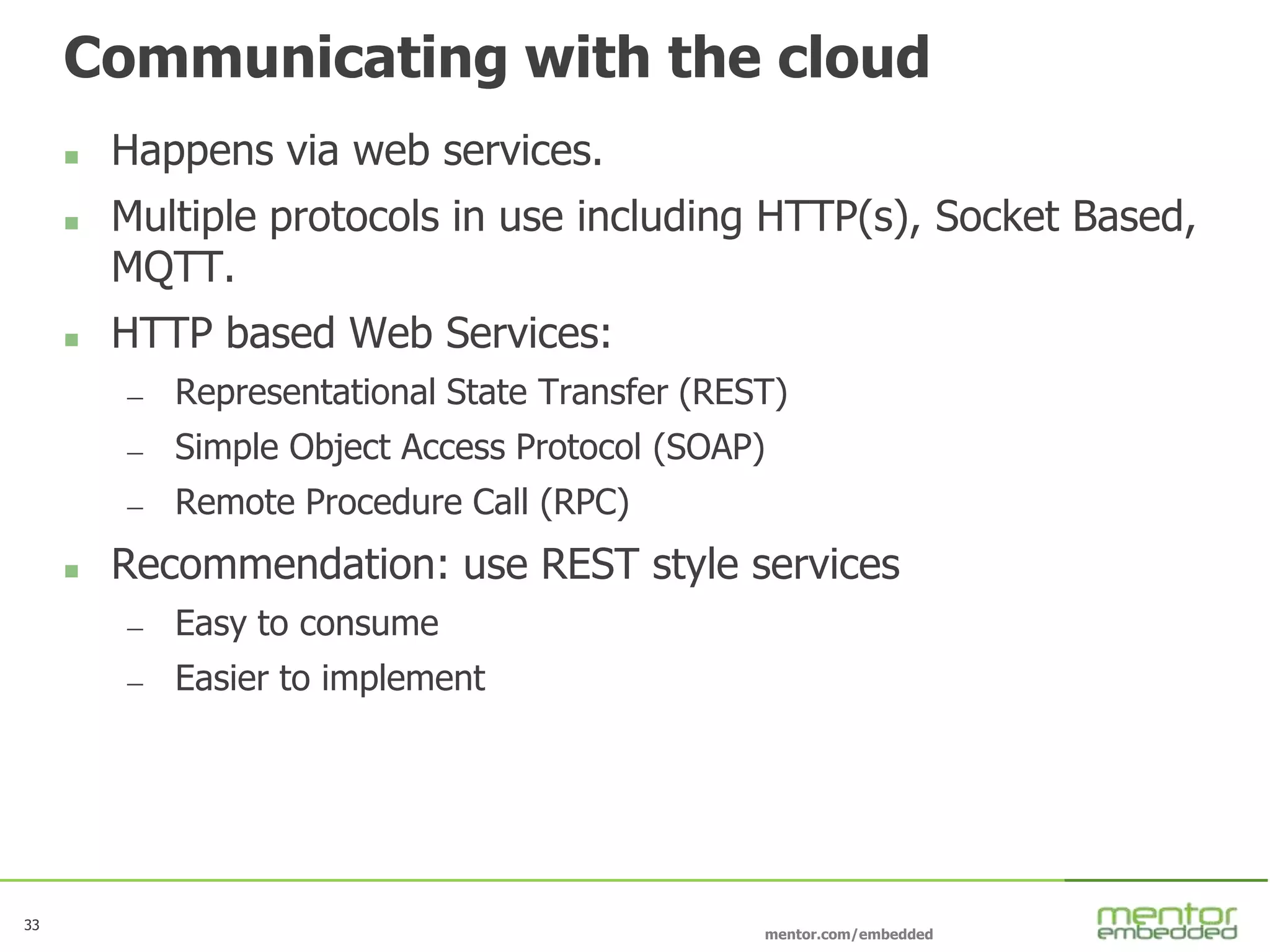 33
mentor.com/embedded
33
Communicating with the cloud
 Happens via web services.
 Multiple protocols in use including HTTP(s), Socket Based,
MQTT.
 HTTP based Web Services:
— Representational State Transfer (REST)
— Simple Object Access Protocol (SOAP)
— Remote Procedure Call (RPC)
 Recommendation: use REST style services
— Easy to consume
— Easier to implement
 