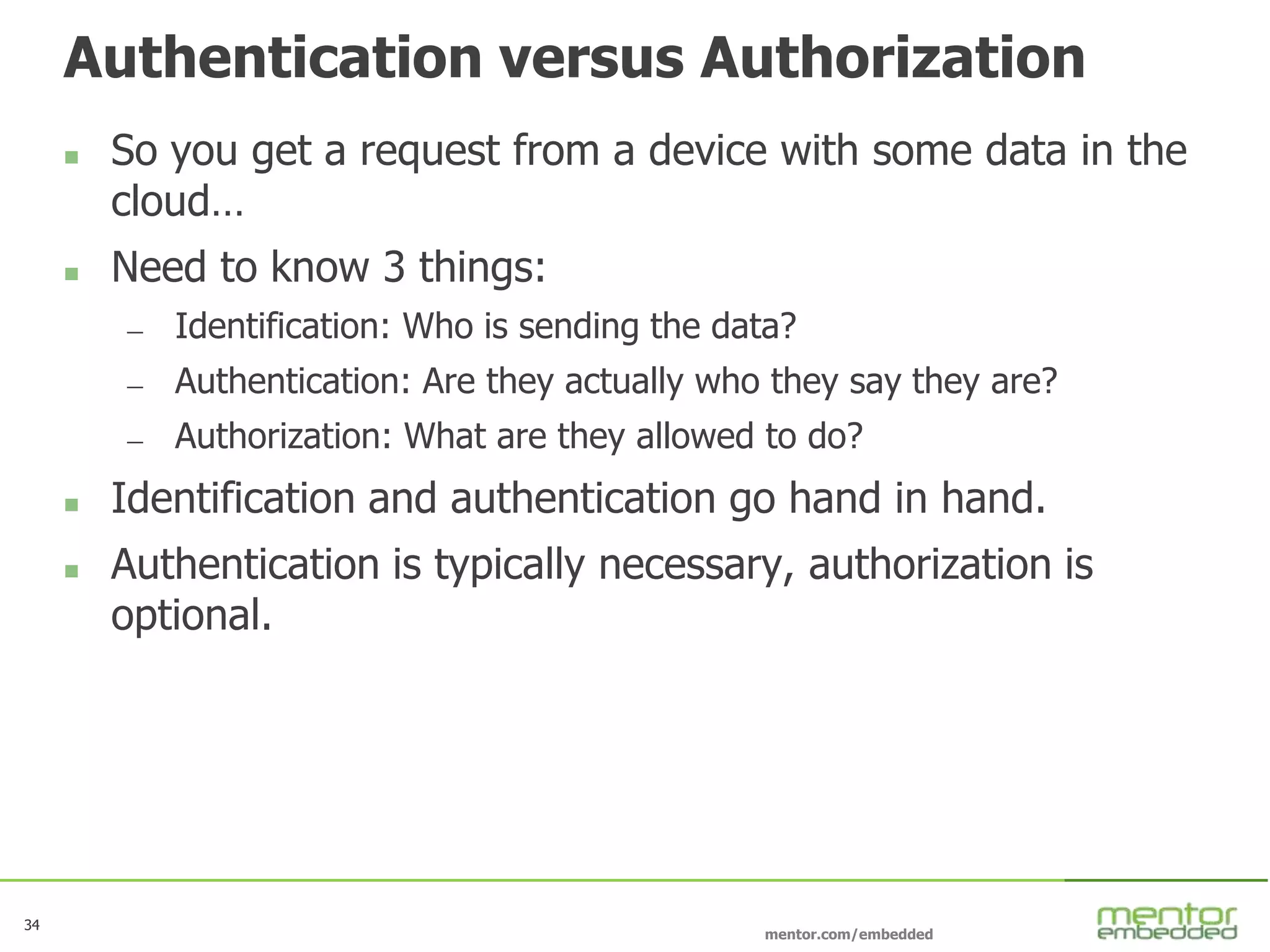 34
mentor.com/embedded
34
Authentication versus Authorization
 So you get a request from a device with some data in the
cloud…
 Need to know 3 things:
— Identification: Who is sending the data?
— Authentication: Are they actually who they say they are?
— Authorization: What are they allowed to do?
 Identification and authentication go hand in hand.
 Authentication is typically necessary, authorization is
optional.
 