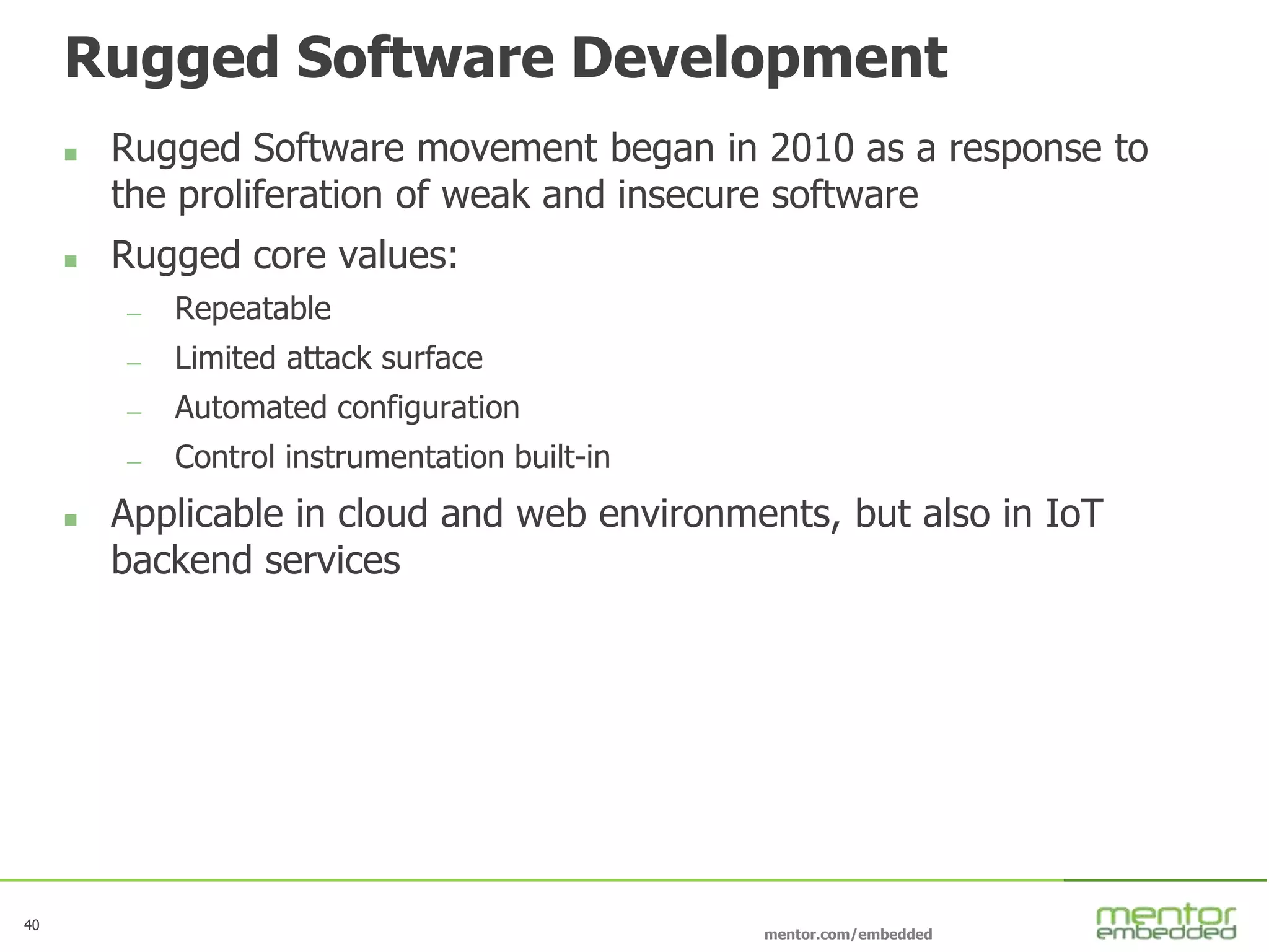 40
mentor.com/embedded
Rugged Software Development
 Rugged Software movement began in 2010 as a response to
the proliferation of weak and insecure software
 Rugged core values:
— Repeatable
— Limited attack surface
— Automated configuration
— Control instrumentation built-in
 Applicable in cloud and web environments, but also in IoT
backend services
 