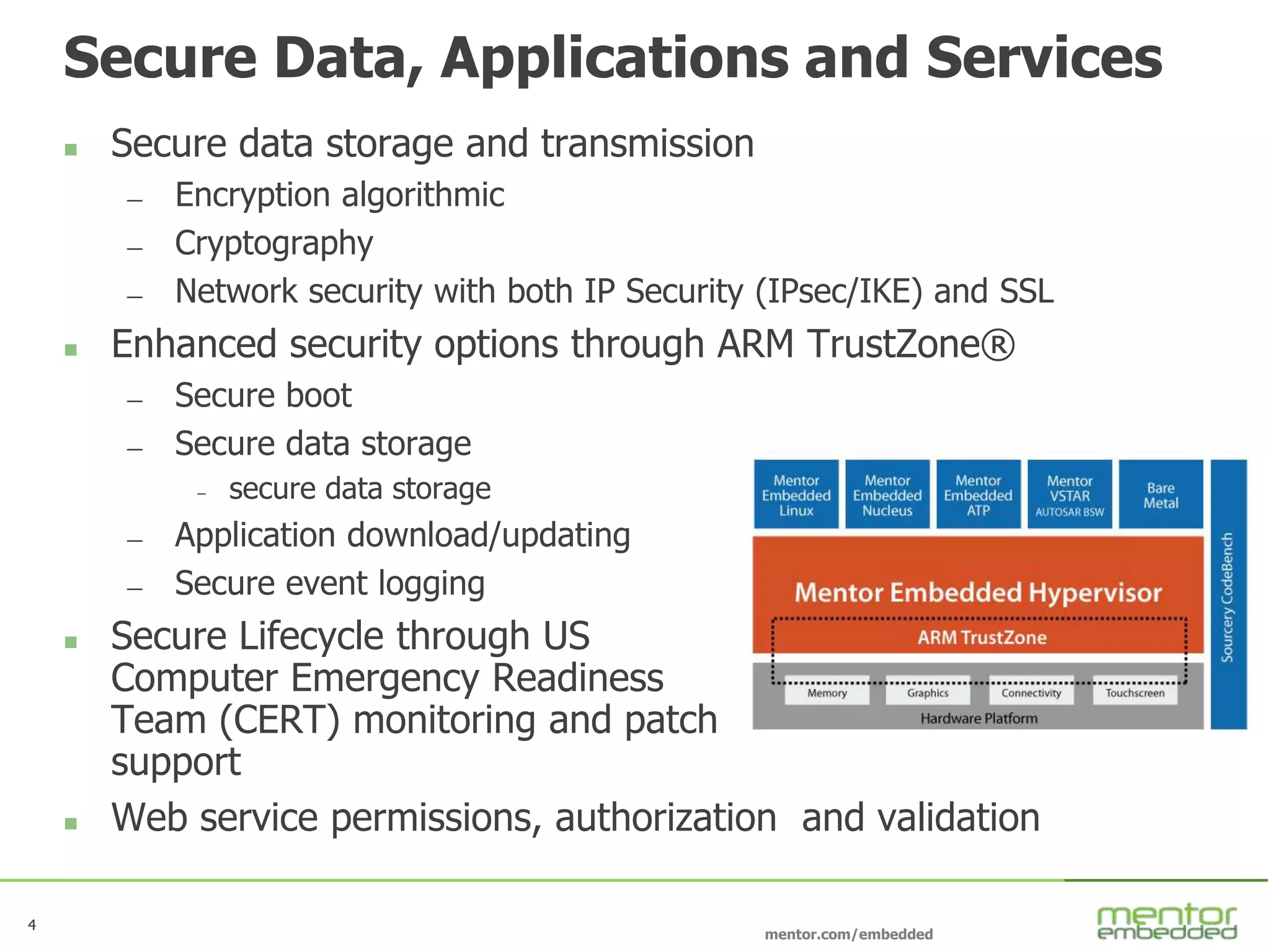 4
mentor.com/embedded
4
Secure Data, Applications and Services
 Secure data storage and transmission
— Encryption algorithmic
— Cryptography
— Network security with both IP Security (IPsec/IKE) and SSL
 Enhanced security options through ARM TrustZone®
— Secure boot
— Secure data storage
– secure data storage
— Application download/updating
— Secure event logging
 Secure Lifecycle through US
Computer Emergency Readiness
Team (CERT) monitoring and patch
support
 Web service permissions, authorization and validation
 