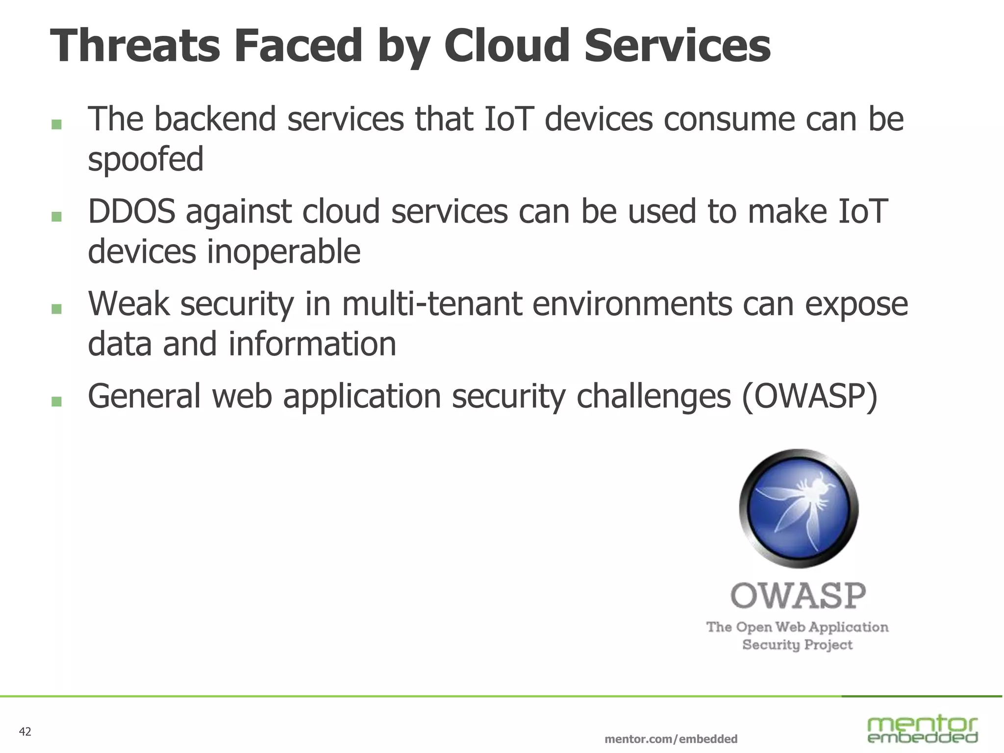 42
mentor.com/embedded
Threats Faced by Cloud Services
 The backend services that IoT devices consume can be
spoofed
 DDOS against cloud services can be used to make IoT
devices inoperable
 Weak security in multi-tenant environments can expose
data and information
 General web application security challenges (OWASP)
 