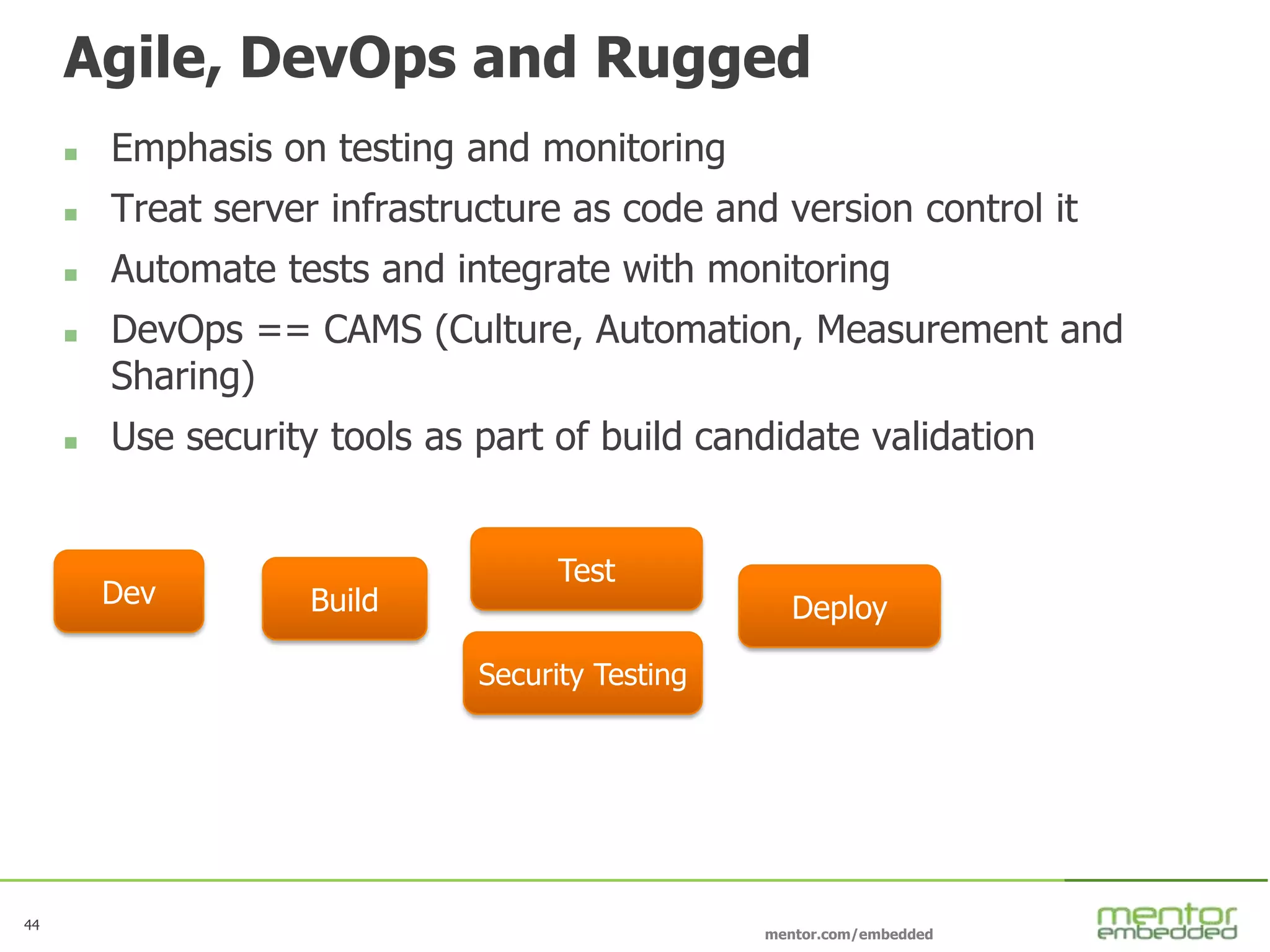 44
mentor.com/embedded
Agile, DevOps and Rugged
 Emphasis on testing and monitoring
 Treat server infrastructure as code and version control it
 Automate tests and integrate with monitoring
 DevOps == CAMS (Culture, Automation, Measurement and
Sharing)
 Use security tools as part of build candidate validation
BuildDev
Test
Deploy
Security Testing
 