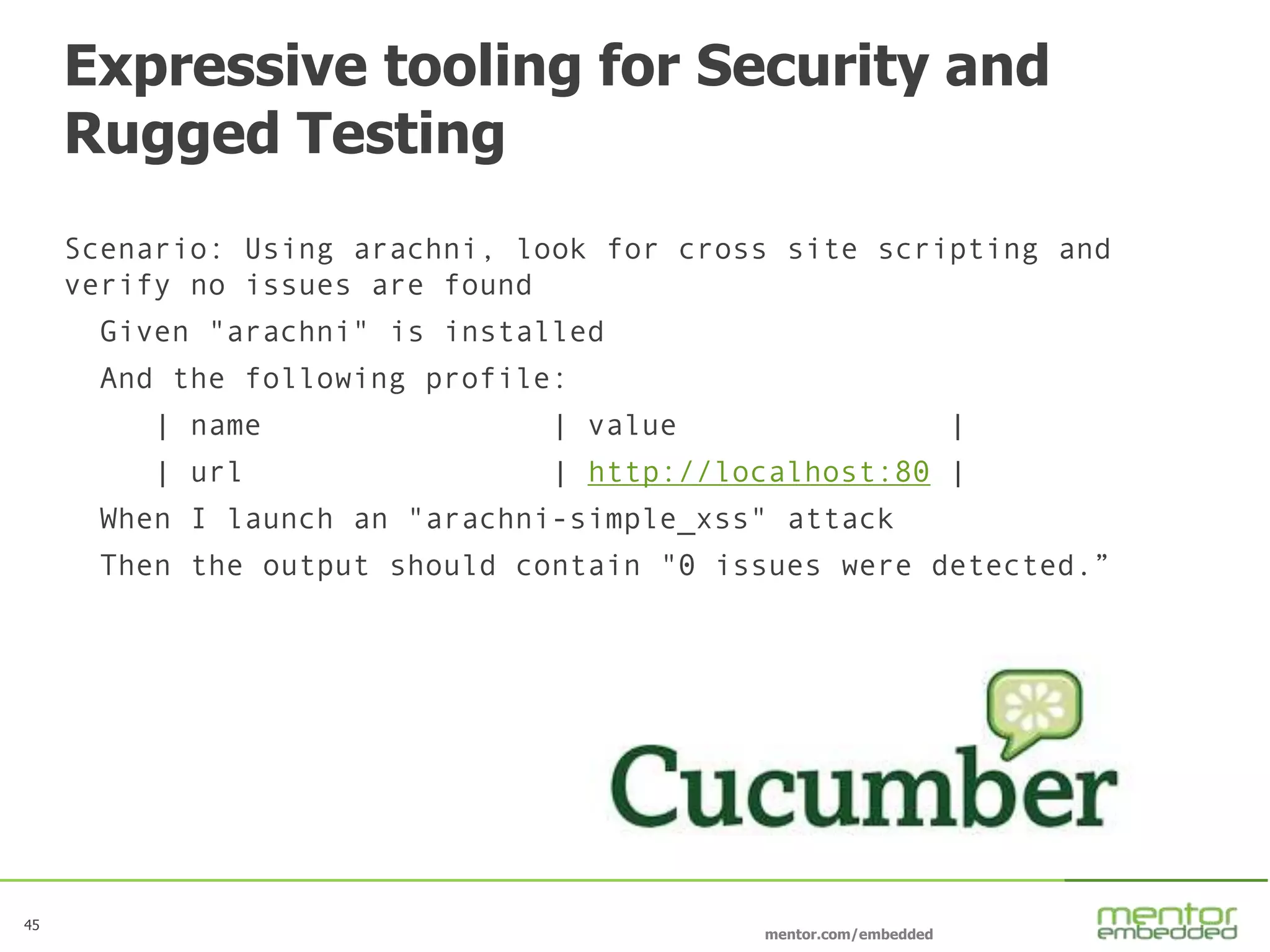 45
mentor.com/embedded
Expressive tooling for Security and
Rugged Testing
Scenario: Using arachni, look for cross site scripting and
verify no issues are found
Given "arachni" is installed
And the following profile:
| name | value |
| url | http://localhost:80 |
When I launch an "arachni-simple_xss" attack
Then the output should contain "0 issues were detected.”
 