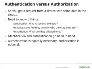 34
mentor.com/embedded
34
Authentication versus Authorization
 So you get a request from a device with some data in the
cloud…
 Need to know 3 things:
— Identification: Who is sending the data?
— Authentication: Are they actually who they say they are?
— Authorization: What are they allowed to do?
 Identification and authentication go hand in hand.
 Authentication is typically necessary, authorization is
optional.
 