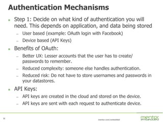 35
mentor.com/embedded
35
Authentication Mechanisms
 Step 1: Decide on what kind of authentication you will
need. This depends on application, and data being stored
— User based (example: OAuth login with Facebook)
— Device based (API Keys)
 Benefits of OAuth:
— Better UX: Lesser accounts that the user has to create/
passwords to remember.
— Reduced complexity: someone else handles authentication.
— Reduced risk: Do not have to store usernames and passwords in
your datastores.
 API Keys:
— API keys are created in the cloud and stored on the device.
— API keys are sent with each request to authenticate device.
 