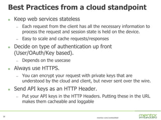 39
mentor.com/embedded
39
Best Practices from a cloud standpoint
 Keep web services stateless
— Each request from the client has all the necessary information to
process the request and session state is held on the device.
— Easy to scale and cache requests/responses
 Decide on type of authentication up front
(User/OAuth/Key based).
— Depends on the usecase
 Always use HTTPS.
— You can encrypt your request with private keys that are
understood by the cloud and client, but never sent over the wire.
 Send API keys as an HTTP Header.
— Put your API keys in the HTTP Headers. Putting these in the URL
makes them cacheable and loggable
 