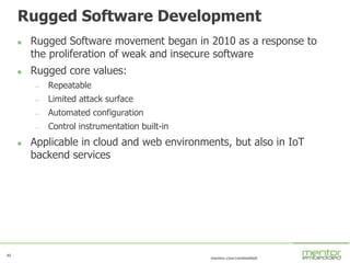 40
mentor.com/embedded
Rugged Software Development
 Rugged Software movement began in 2010 as a response to
the proliferation of weak and insecure software
 Rugged core values:
— Repeatable
— Limited attack surface
— Automated configuration
— Control instrumentation built-in
 Applicable in cloud and web environments, but also in IoT
backend services
 