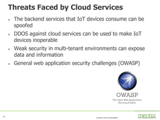 42
mentor.com/embedded
Threats Faced by Cloud Services
 The backend services that IoT devices consume can be
spoofed
 DDOS against cloud services can be used to make IoT
devices inoperable
 Weak security in multi-tenant environments can expose
data and information
 General web application security challenges (OWASP)
 