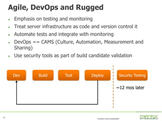 43
mentor.com/embedded
Agile, DevOps and Rugged
 Emphasis on testing and monitoring
 Treat server infrastructure as code and version control it
 Automate tests and integrate with monitoring
 DevOps == CAMS (Culture, Automation, Measurement and
Sharing)
 Use security tools as part of build candidate validation
BuildDev Test Deploy Security Testing
~12 mos later
 
