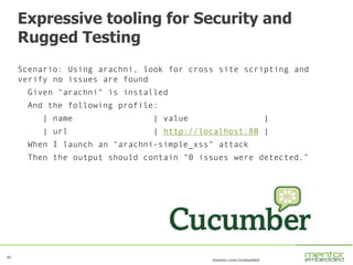 45
mentor.com/embedded
Expressive tooling for Security and
Rugged Testing
Scenario: Using arachni, look for cross site scripting and
verify no issues are found
Given "arachni" is installed
And the following profile:
| name | value |
| url | http://localhost:80 |
When I launch an "arachni-simple_xss" attack
Then the output should contain "0 issues were detected.”
 