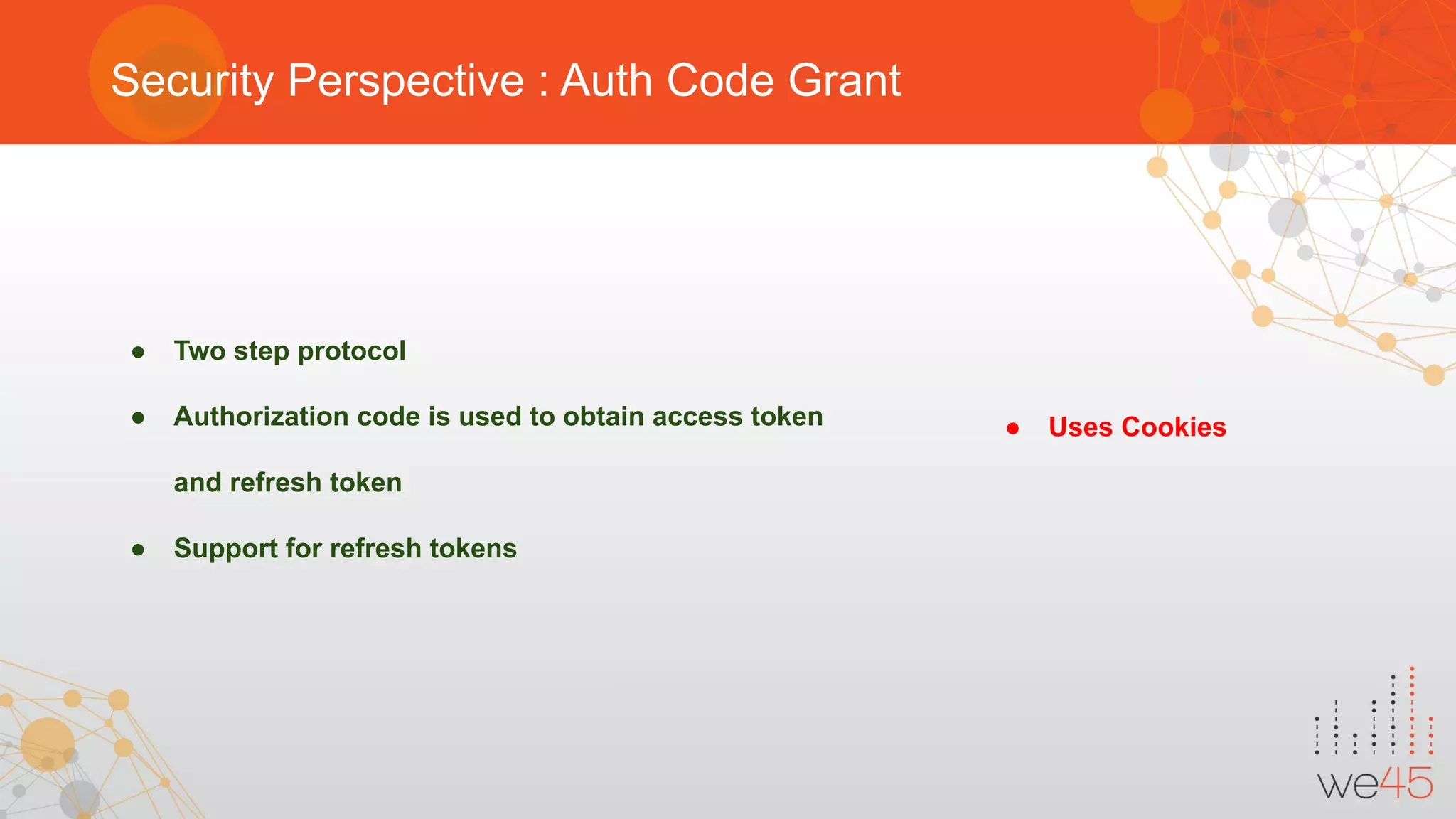Security Perspective : Auth Code Grant
● Two step protocol
● Authorization code is used to obtain access token
and refresh token
● Support for refresh tokens
● Uses Cookies
 