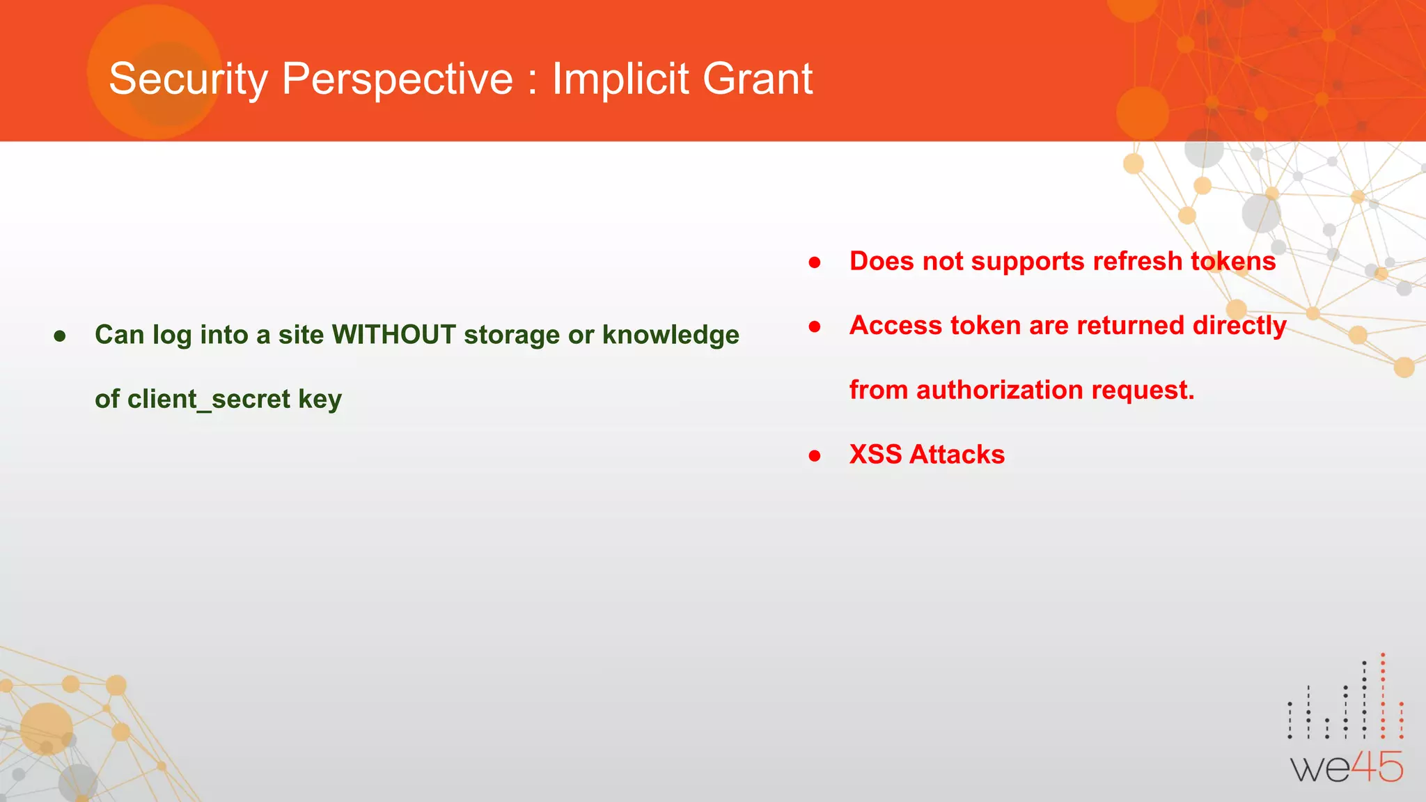 Security Perspective : Implicit Grant
● Can log into a site WITHOUT storage or knowledge
of client_secret key
● Does not supports refresh tokens
● Access token are returned directly
from authorization request.
● XSS Attacks
 