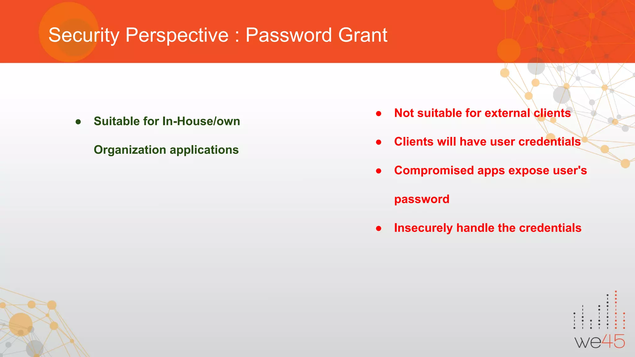 Security Perspective : Password Grant
● Suitable for In-House/own
Organization applications
● Not suitable for external clients
● Clients will have user credentials
● Compromised apps expose user's
password
● Insecurely handle the credentials
 