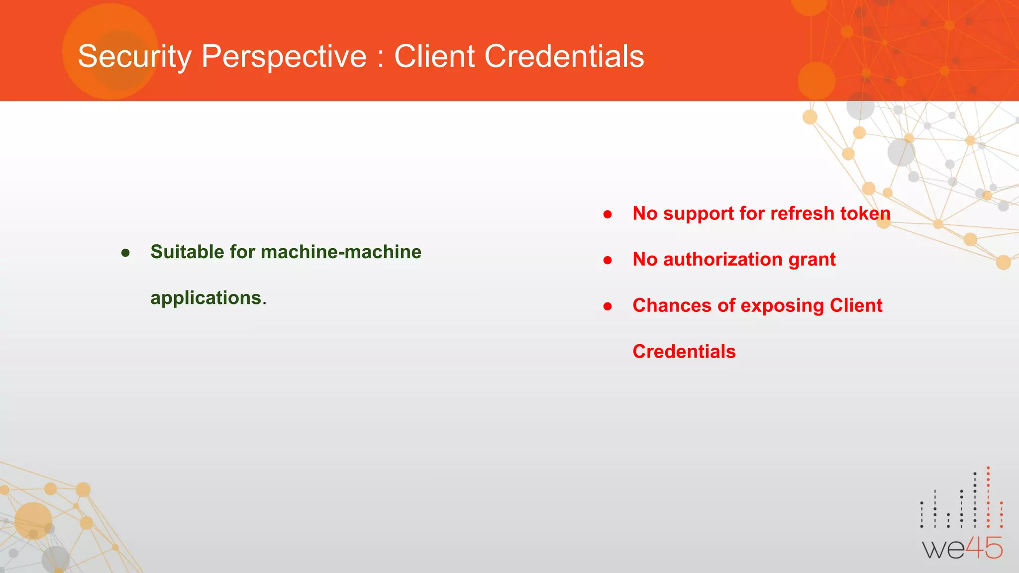 Security Perspective : Client Credentials
● Suitable for machine-machine
applications.
● No support for refresh token
● No authorization grant
● Chances of exposing Client
Credentials
 