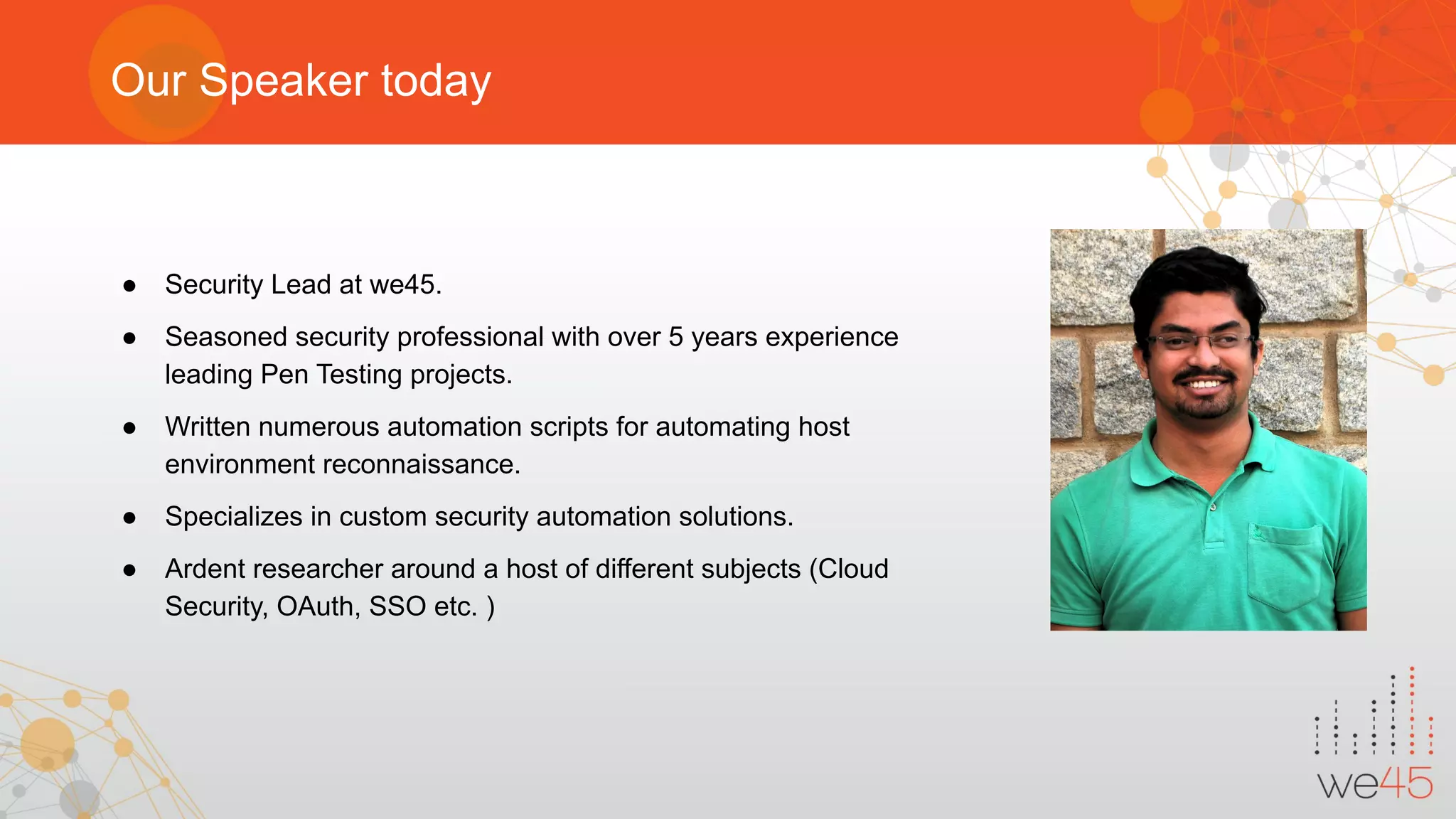 Our Speaker today
● Security Lead at we45.
● Seasoned security professional with over 5 years experience
leading Pen Testing projects.
● Written numerous automation scripts for automating host
environment reconnaissance.
● Specializes in custom security automation solutions.
● Ardent researcher around a host of different subjects (Cloud
Security, OAuth, SSO etc. )
 