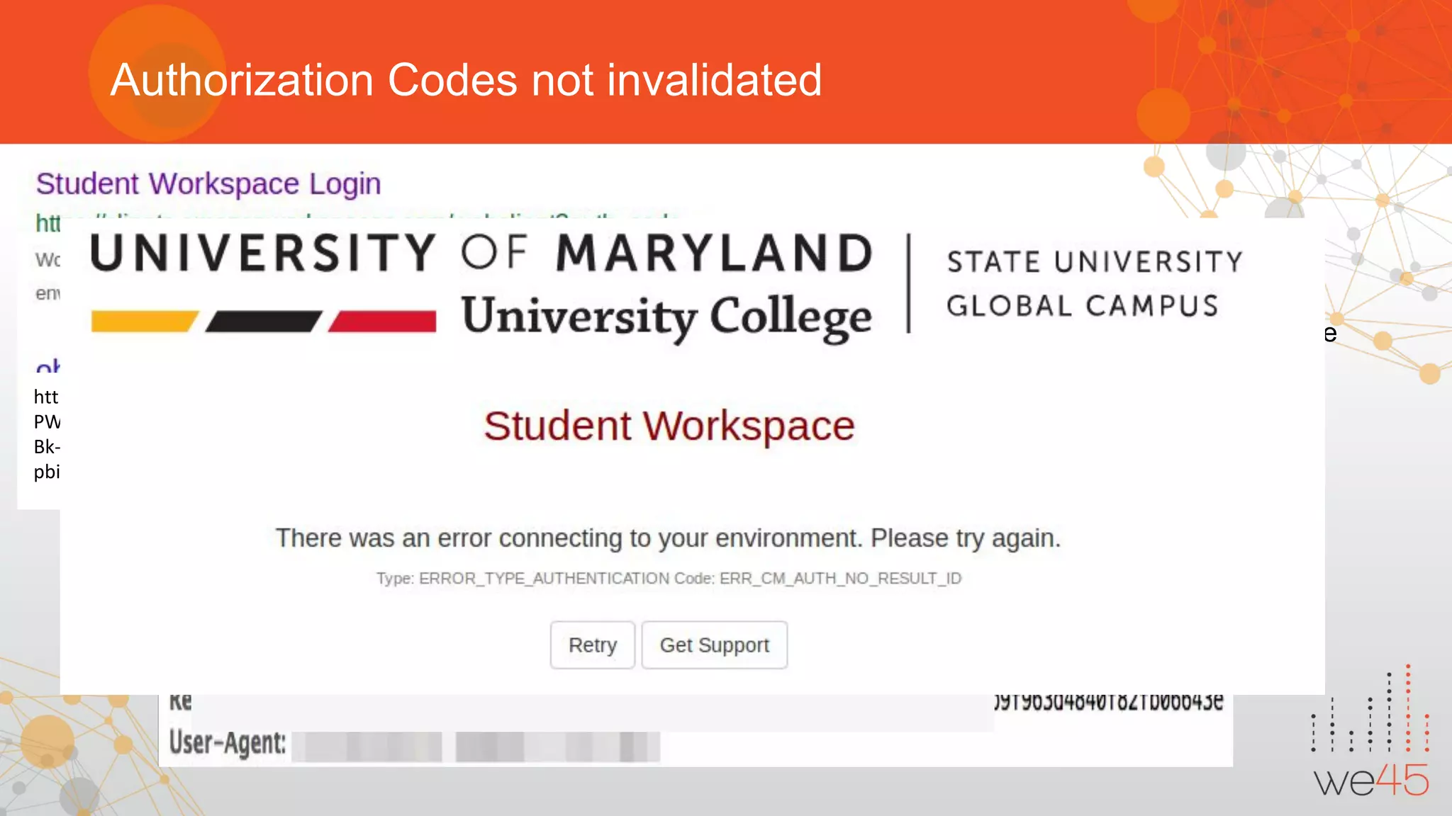 Authorization Codes not invalidated
Attack Scenario:
● Authorization token must be revoked once it used.
● When user denies access for the application, with access token authorization codes must be revoke
https://clients.amazonworkspaces.com/webclient?auth_code=11QXVVW9Fm8qj29VD55kbfawj_14OqAqrbVqs_tzaEtuor4NL_g-K8eS
PW4QtCVRb_pKi7eELFJndQ0LBDaJrhgP2q65lJJQMhVRQg6sBwTu83Z6AKj9Vm7vCE4P2lnvrSLUba6ZAhVYo6QZ4I5O7WGajMslI98IcMy
Bk-tZHreaIgGaE52XVXB4VPQPFoIRuSfh1OyYlgF0OIy0JpywU&registrationCode=SLiad+RN58HY&errorHandlerUrl=aHR0cHM6Ly9sb2d
pbi5kYWFzLnVtdWMuZWR1LyMvV29ya3NwYWNlSWQ9d3MtMTl3Z3F4NnQxLw==#/main
 