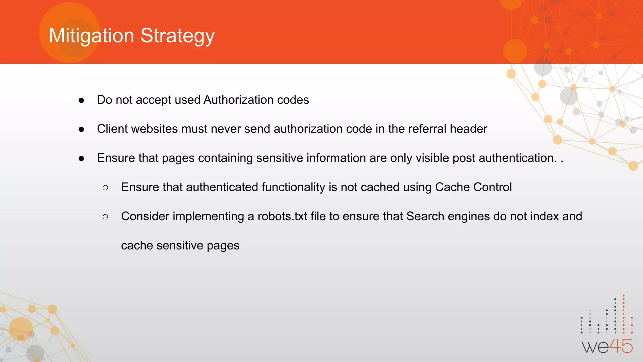Mitigation Strategy
● Do not accept used Authorization codes
● Client websites must never send authorization code in the referral header
● Ensure that pages containing sensitive information are only visible post authentication. .
○ Ensure that authenticated functionality is not cached using Cache Control
○ Consider implementing a robots.txt file to ensure that Search engines do not index and
cache sensitive pages
 