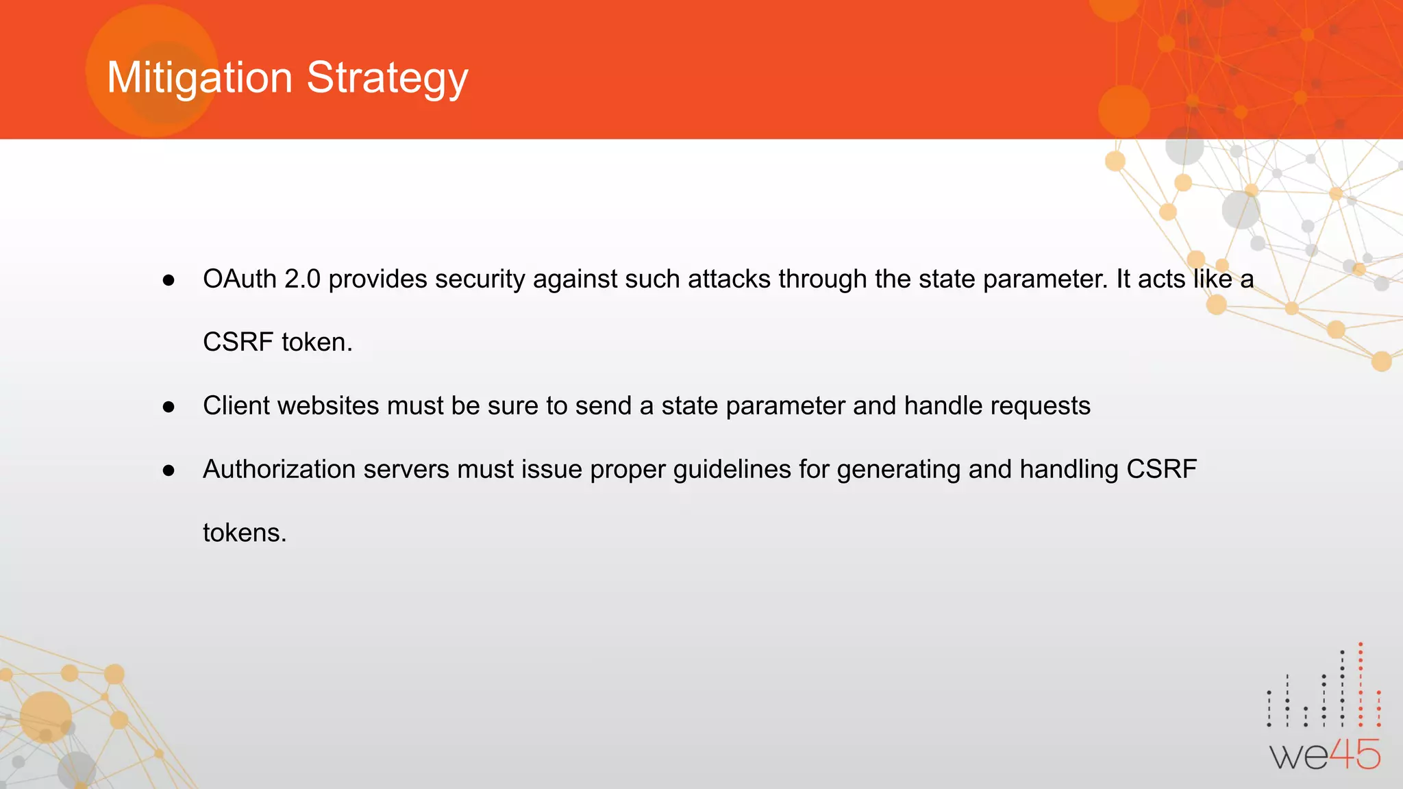 Mitigation Strategy
● OAuth 2.0 provides security against such attacks through the state parameter. It acts like a
CSRF token.
● Client websites must be sure to send a state parameter and handle requests
● Authorization servers must issue proper guidelines for generating and handling CSRF
tokens.
 