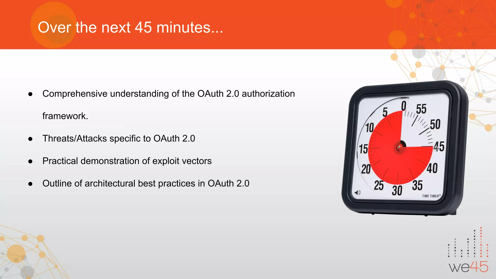 Over the next 45 minutes...
● Comprehensive understanding of the OAuth 2.0 authorization
framework.
● Threats/Attacks specific to OAuth 2.0
● Practical demonstration of exploit vectors
● Outline of architectural best practices in OAuth 2.0
 
