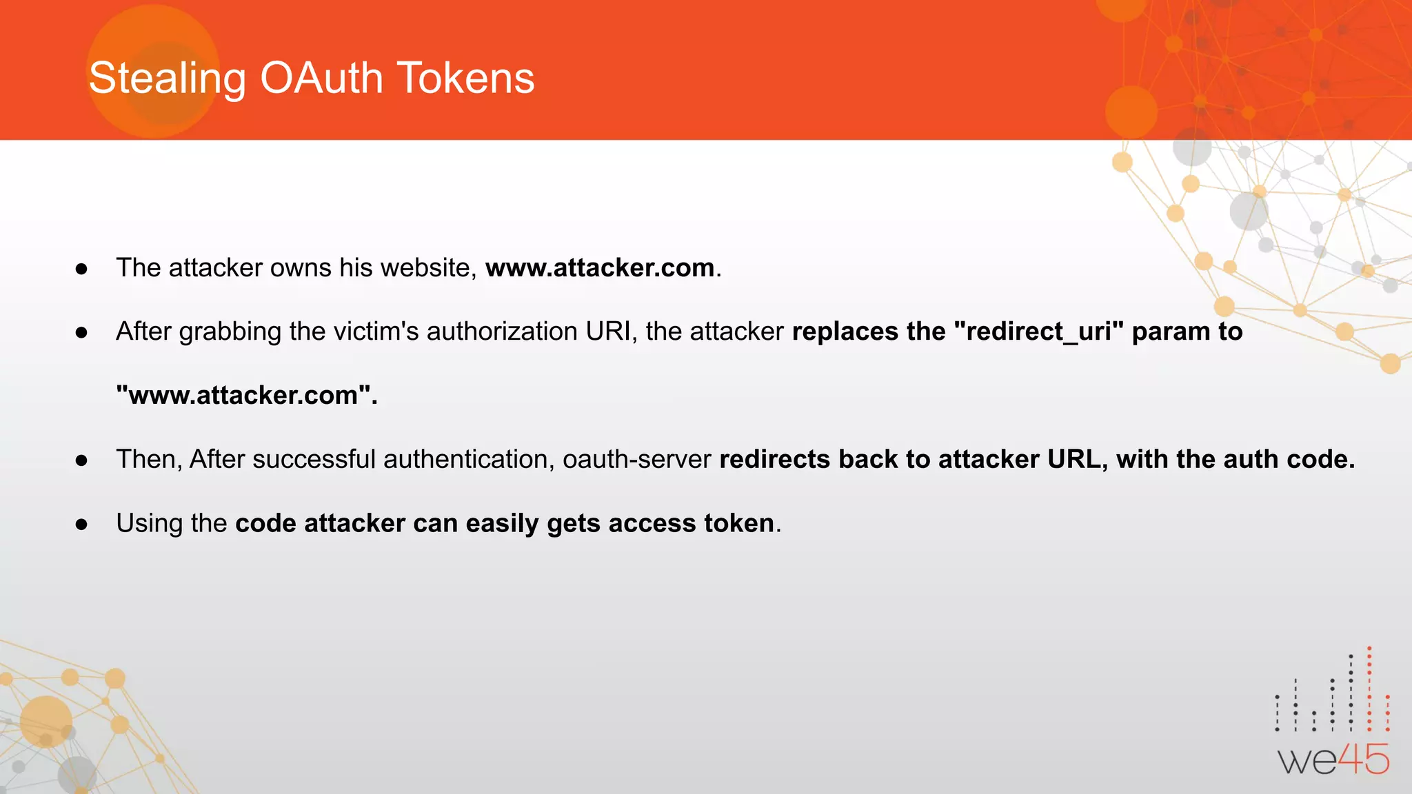 Stealing OAuth Tokens
● The attacker owns his website, www.attacker.com.
● After grabbing the victim's authorization URI, the attacker replaces the "redirect_uri" param to
"www.attacker.com".
● Then, After successful authentication, oauth-server redirects back to attacker URL, with the auth code.
● Using the code attacker can easily gets access token.
 