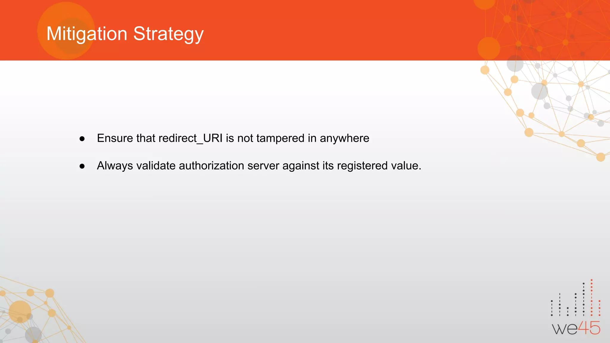 Mitigation Strategy
● Ensure that redirect_URI is not tampered in anywhere
● Always validate authorization server against its registered value.
 