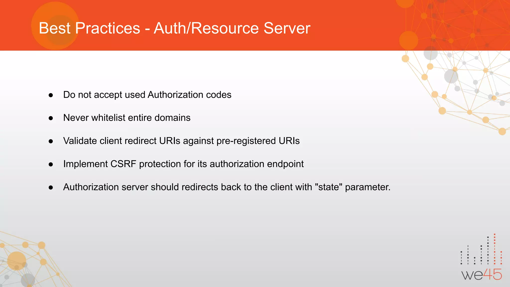 Best Practices - Auth/Resource Server
● Do not accept used Authorization codes
● Never whitelist entire domains
● Validate client redirect URIs against pre-registered URIs
● Implement CSRF protection for its authorization endpoint
● Authorization server should redirects back to the client with "state" parameter.
 
