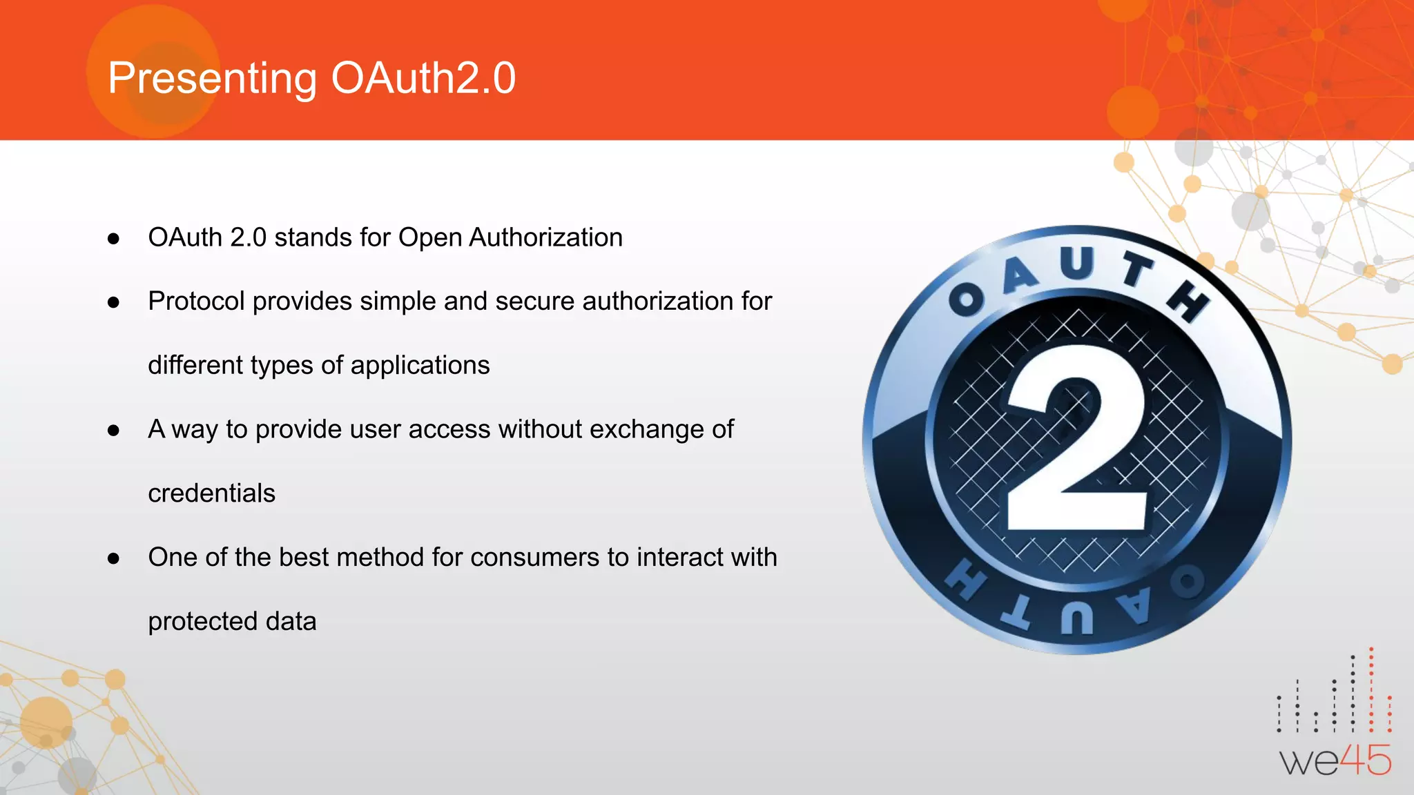 Presenting OAuth2.0
● OAuth 2.0 stands for Open Authorization
● Protocol provides simple and secure authorization for
different types of applications
● A way to provide user access without exchange of
credentials
● One of the best method for consumers to interact with
protected data
 