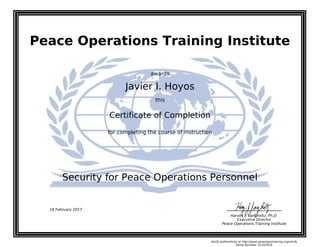 Peace Operations Training Institute
awards
Javier I. Hoyos
this
Certificate of Completion
for completing the course of instruction
Security for Peace Operations Personnel
Harvey J. Langholtz, Ph.D.
Executive Director
Peace Operations Training Institute
18 February 2017
Verify authenticity at http://www.peaceopstraining.org/verify
Serial Number: 41352616
 