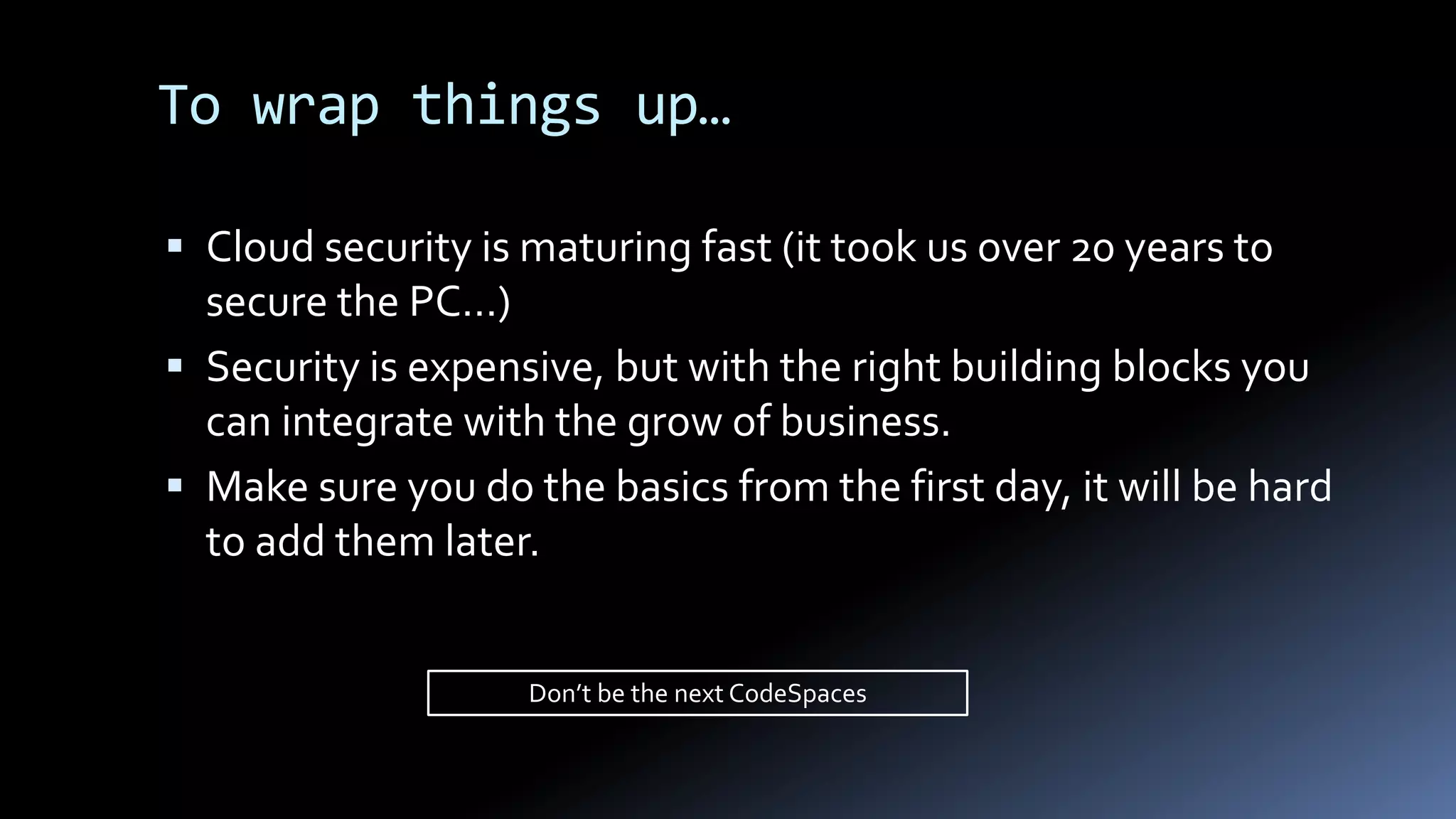  Cloud security is maturing fast (it took us over 20 years to
secure the PC…)
 Security is expensive, but with the right building blocks you
can integrate with the grow of business.
 Make sure you do the basics from the first day, it will be hard
to add them later.
To wrap things up…
Don’t be the next CodeSpaces
 