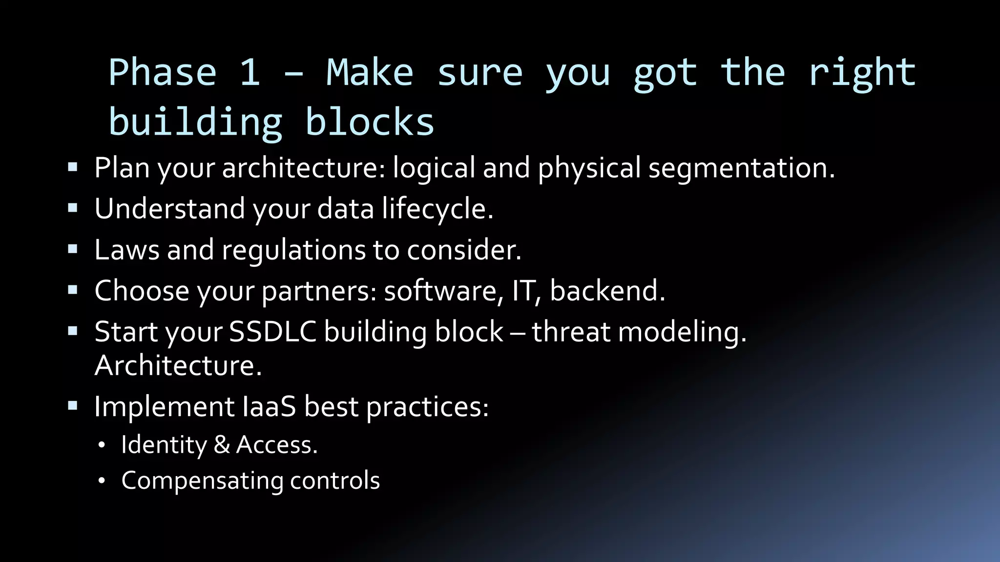 Phase 1 – Make sure you got the right
building blocks
 Plan your architecture: logical and physical segmentation.
 Understand your data lifecycle.
 Laws and regulations to consider.
 Choose your partners: software, IT, backend.
 Start your SSDLC building block – threat modeling.
Architecture.
 Implement IaaS best practices:
• Identity & Access.
• Compensating controls
 