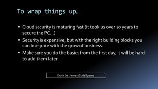  Cloud security is maturing fast (it took us over 20 years to
secure the PC…)
 Security is expensive, but with the right building blocks you
can integrate with the grow of business.
 Make sure you do the basics from the first day, it will be hard
to add them later.
To wrap things up…
Don’t be the next CodeSpaces
 