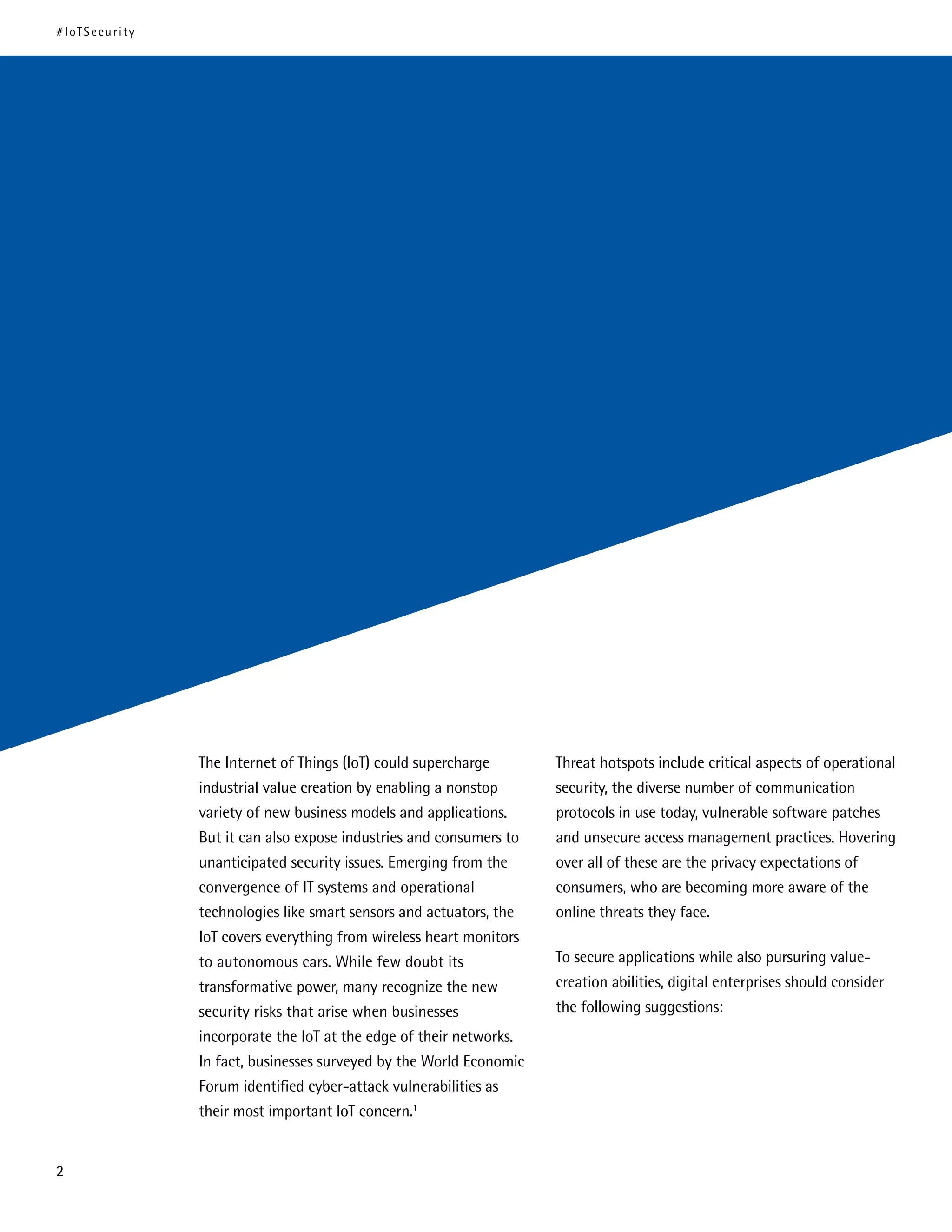 The Internet of Things (IoT) could supercharge
industrial value creation by enabling a nonstop
variety of new business models and applications.
But it can also expose industries and consumers to
unanticipated security issues. Emerging from the
convergence of IT systems and operational
technologies like smart sensors and actuators, the
IoT covers everything from wireless heart monitors
to autonomous cars. While few doubt its
transformative power, many recognize the new
security risks that arise when businesses
incorporate the IoT at the edge of their networks.
In fact, businesses surveyed by the World Economic
Forum identified cyber-attack vulnerabilities as
their most important IoT concern.1
Threat hotspots include critical aspects of operational
security, the diverse number of communication
protocols in use today, vulnerable software patches
and unsecure access management practices. Hovering
over all of these are the privacy expectations of
consumers, who are becoming more aware of the
online threats they face.
To secure applications while also pursuring value-
creation abilities, digital enterprises should consider
the following suggestions:
#IoTSecurity
2
 