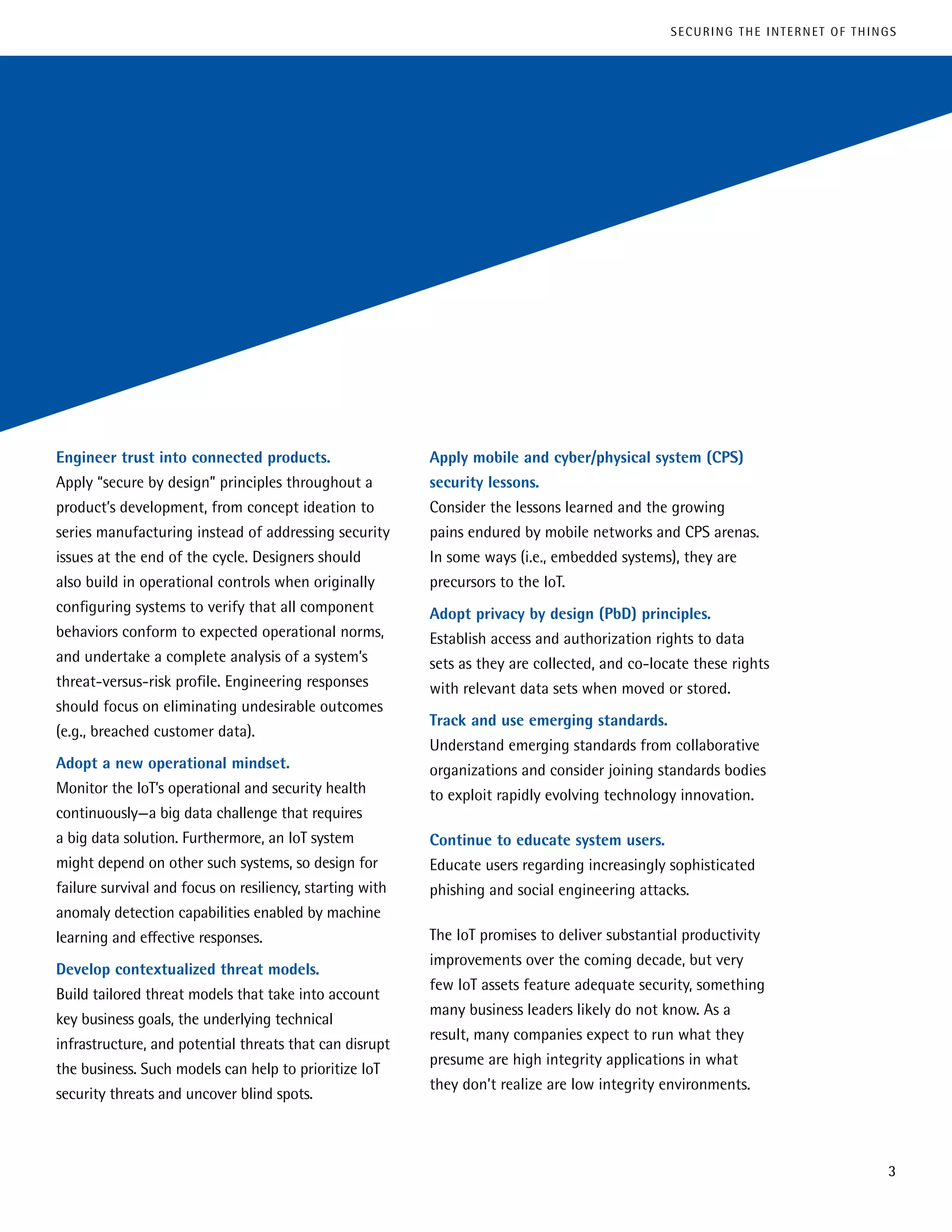 Engineer trust into connected products.
Apply “secure by design” principles throughout a
product’s development, from concept ideation to
series manufacturing instead of addressing security
issues at the end of the cycle. Designers should
also build in operational controls when originally
configuring systems to verify that all component
behaviors conform to expected operational norms,
and undertake a complete analysis of a system’s
threat-versus-risk profile. Engineering responses
should focus on eliminating undesirable outcomes
(e.g., breached customer data).
Adopt a new operational mindset.
Monitor the IoT’s operational and security health
continuously—a big data challenge that requires
a big data solution. Furthermore, an IoT system
might depend on other such systems, so design for
failure survival and focus on resiliency, starting with
anomaly detection capabilities enabled by machine
learning and effective responses.
Develop contextualized threat models.
Build tailored threat models that take into account
key business goals, the underlying technical
infrastructure, and potential threats that can disrupt
the business. Such models can help to prioritize IoT
security threats and uncover blind spots.
Apply mobile and cyber/physical system (CPS)
security lessons.
Consider the lessons learned and the growing
pains endured by mobile networks and CPS arenas.
In some ways (i.e., embedded systems), they are
precursors to the IoT.
Adopt privacy by design (PbD) principles.
Establish access and authorization rights to data
sets as they are collected, and co-locate these rights
with relevant data sets when moved or stored.
Track and use emerging standards.
Understand emerging standards from collaborative
organizations and consider joining standards bodies
to exploit rapidly evolving technology innovation.
Continue to educate system users.
Educate users regarding increasingly sophisticated
phishing and social engineering attacks.
The IoT promises to deliver substantial productivity
improvements over the coming decade, but very
few IoT assets feature adequate security, something
many business leaders likely do not know. As a
result, many companies expect to run what they
presume are high integrity applications in what
they don’t realize are low integrity environments.
3
SECURING THE INTERNET OF THINGS
 