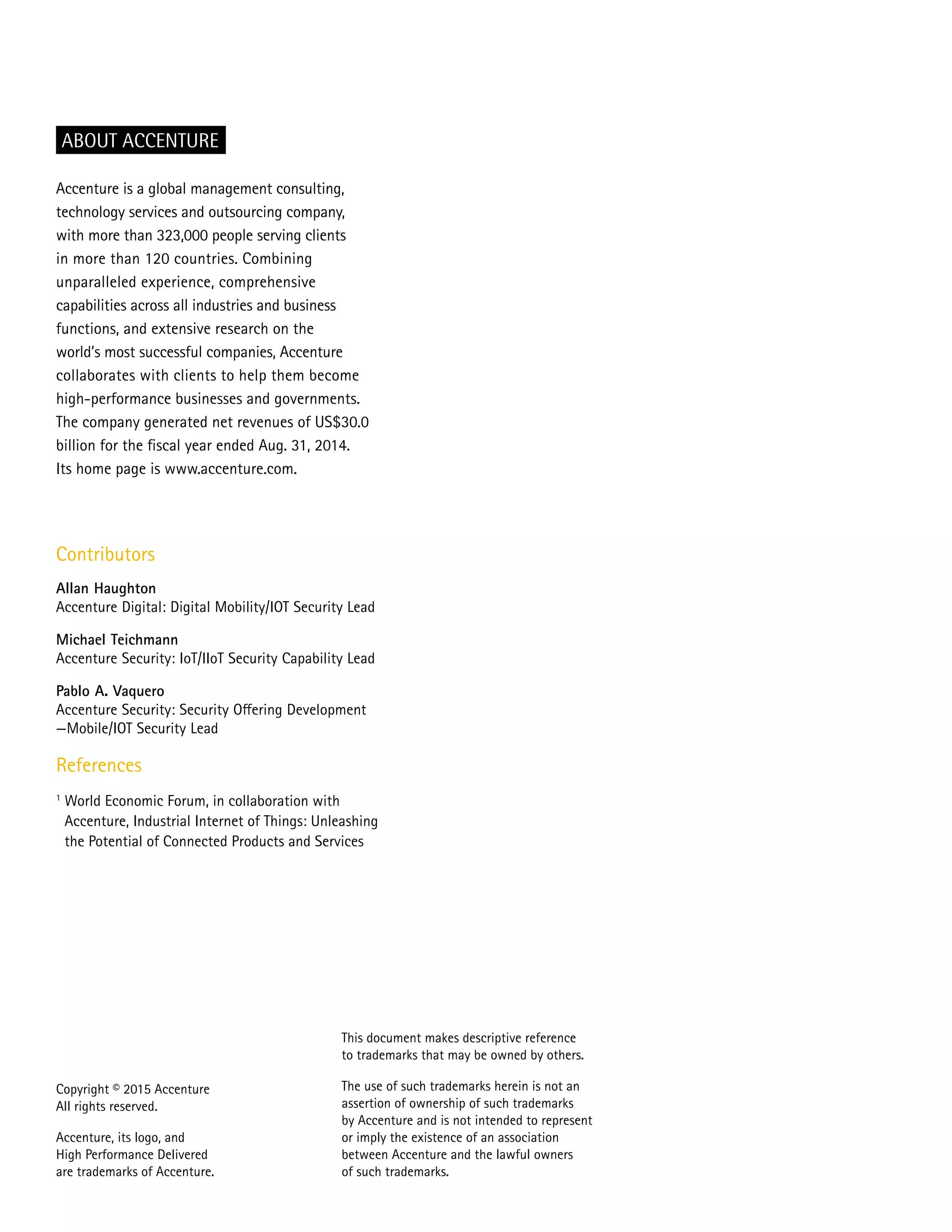 Copyright © 2015 Accenture
All rights reserved.
Accenture, its logo, and
High Performance Delivered
are trademarks of Accenture.
Accenture is a global management consulting,
technology services and outsourcing company,
with more than 323,000 people serving clients
in more than 120 countries. Combining
unparalleled experience, comprehensive
capabilities across all industries and business
functions, and extensive research on the
world’s most successful companies, Accenture
collaborates with clients to help them become
high-performance businesses and governments.
The company generated net revenues of US$30.0
billion for the fiscal year ended Aug. 31, 2014.
Its home page is www.accenture.com.
ABOUT ACCENTURE
Contributors
Allan Haughton
Accenture Digital: Digital Mobility/IOT Security Lead
Michael Teichmann
Accenture Security: IoT/IIoT Security Capability Lead
Pablo A. Vaquero
Accenture Security: Security Offering Development
—Mobile/IOT Security Lead
References
1
World Economic Forum, in collaboration with
Accenture, Industrial Internet of Things: Unleashing
the Potential of Connected Products and Services
This document makes descriptive reference
to trademarks that may be owned by others.
The use of such trademarks herein is not an
assertion of ownership of such trademarks
by Accenture and is not intended to represent
or imply the existence of an association
between Accenture and the lawful owners
of such trademarks.
 