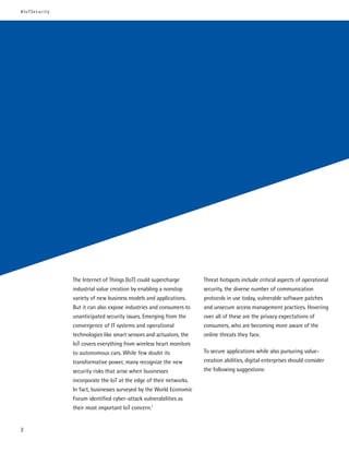 The Internet of Things (IoT) could supercharge
industrial value creation by enabling a nonstop
variety of new business models and applications.
But it can also expose industries and consumers to
unanticipated security issues. Emerging from the
convergence of IT systems and operational
technologies like smart sensors and actuators, the
IoT covers everything from wireless heart monitors
to autonomous cars. While few doubt its
transformative power, many recognize the new
security risks that arise when businesses
incorporate the IoT at the edge of their networks.
In fact, businesses surveyed by the World Economic
Forum identified cyber-attack vulnerabilities as
their most important IoT concern.1
Threat hotspots include critical aspects of operational
security, the diverse number of communication
protocols in use today, vulnerable software patches
and unsecure access management practices. Hovering
over all of these are the privacy expectations of
consumers, who are becoming more aware of the
online threats they face.
To secure applications while also pursuring value-
creation abilities, digital enterprises should consider
the following suggestions:
#IoTSecurity
2
 
