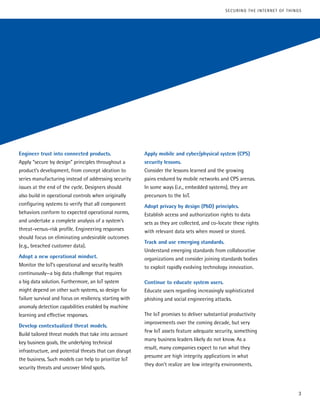 Engineer trust into connected products.
Apply “secure by design” principles throughout a
product’s development, from concept ideation to
series manufacturing instead of addressing security
issues at the end of the cycle. Designers should
also build in operational controls when originally
configuring systems to verify that all component
behaviors conform to expected operational norms,
and undertake a complete analysis of a system’s
threat-versus-risk profile. Engineering responses
should focus on eliminating undesirable outcomes
(e.g., breached customer data).
Adopt a new operational mindset.
Monitor the IoT’s operational and security health
continuously—a big data challenge that requires
a big data solution. Furthermore, an IoT system
might depend on other such systems, so design for
failure survival and focus on resiliency, starting with
anomaly detection capabilities enabled by machine
learning and effective responses.
Develop contextualized threat models.
Build tailored threat models that take into account
key business goals, the underlying technical
infrastructure, and potential threats that can disrupt
the business. Such models can help to prioritize IoT
security threats and uncover blind spots.
Apply mobile and cyber/physical system (CPS)
security lessons.
Consider the lessons learned and the growing
pains endured by mobile networks and CPS arenas.
In some ways (i.e., embedded systems), they are
precursors to the IoT.
Adopt privacy by design (PbD) principles.
Establish access and authorization rights to data
sets as they are collected, and co-locate these rights
with relevant data sets when moved or stored.
Track and use emerging standards.
Understand emerging standards from collaborative
organizations and consider joining standards bodies
to exploit rapidly evolving technology innovation.
Continue to educate system users.
Educate users regarding increasingly sophisticated
phishing and social engineering attacks.
The IoT promises to deliver substantial productivity
improvements over the coming decade, but very
few IoT assets feature adequate security, something
many business leaders likely do not know. As a
result, many companies expect to run what they
presume are high integrity applications in what
they don’t realize are low integrity environments.
3
SECURING THE INTERNET OF THINGS
 
