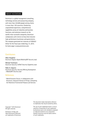 Copyright © 2015 Accenture
All rights reserved.
Accenture, its logo, and
High Performance Delivered
are trademarks of Accenture.
Accenture is a global management consulting,
technology services and outsourcing company,
with more than 323,000 people serving clients
in more than 120 countries. Combining
unparalleled experience, comprehensive
capabilities across all industries and business
functions, and extensive research on the
world’s most successful companies, Accenture
collaborates with clients to help them become
high-performance businesses and governments.
The company generated net revenues of US$30.0
billion for the fiscal year ended Aug. 31, 2014.
Its home page is www.accenture.com.
ABOUT ACCENTURE
Contributors
Allan Haughton
Accenture Digital: Digital Mobility/IOT Security Lead
Michael Teichmann
Accenture Security: IoT/IIoT Security Capability Lead
Pablo A. Vaquero
Accenture Security: Security Offering Development
—Mobile/IOT Security Lead
References
1
World Economic Forum, in collaboration with
Accenture, Industrial Internet of Things: Unleashing
the Potential of Connected Products and Services
This document makes descriptive reference
to trademarks that may be owned by others.
The use of such trademarks herein is not an
assertion of ownership of such trademarks
by Accenture and is not intended to represent
or imply the existence of an association
between Accenture and the lawful owners
of such trademarks.
 