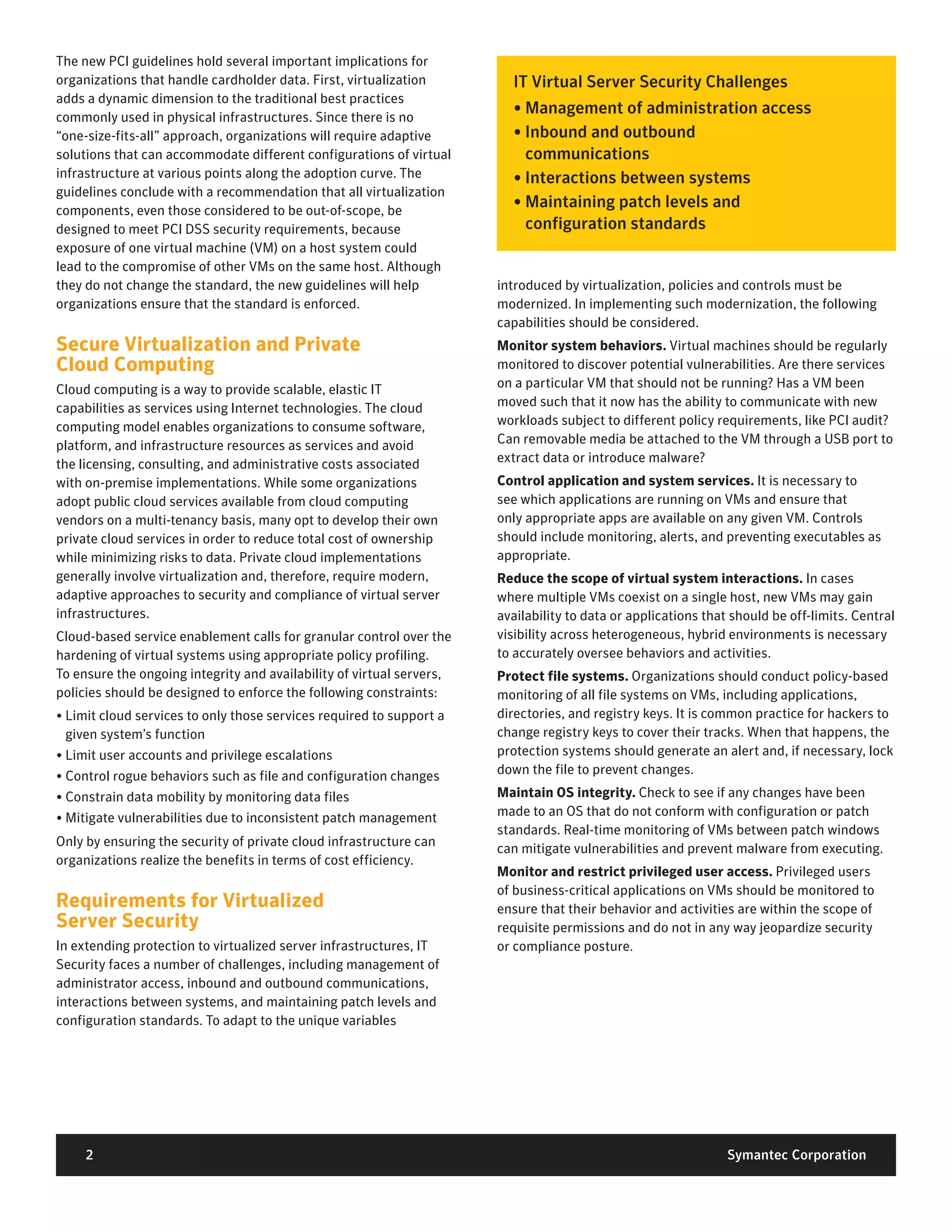 The new PCI guidelines hold several important implications for
organizations that handle cardholder data. First, virtualization         IT	Virtual	Server	Security	Challenges
adds a dynamic dimension to the traditional best practices
commonly used in physical infrastructures. Since there is no
                                                                         •	Management	of	administration	access
“one-size-fits-all” approach, organizations will require adaptive        •		 nbound	and	outbound		
                                                                           I
solutions that can accommodate different configurations of virtual         communications
infrastructure at various points along the adoption curve. The           •	Interactions	between	systems
guidelines conclude with a recommendation that all virtualization
components, even those considered to be out-of-scope, be
                                                                         •		 aintaining	patch	levels	and		
                                                                           M
designed to meet PCI DSS security requirements, because                    configuration	standards
exposure of one virtual machine (VM) on a host system could
lead to the compromise of other VMs on the same host. Although
they do not change the standard, the new guidelines will help          introduced by virtualization, policies and controls must be
organizations ensure that the standard is enforced.                    modernized. In implementing such modernization, the following
                                                                       capabilities should be considered.
Secure Virtualization and Private                                      Monitor system behaviors. Virtual machines should be regularly
Cloud Computing                                                        monitored to discover potential vulnerabilities. Are there services
Cloud computing is a way to provide scalable, elastic IT               on a particular VM that should not be running? Has a VM been
capabilities as services using Internet technologies. The cloud        moved such that it now has the ability to communicate with new
computing model enables organizations to consume software,             workloads subject to different policy requirements, like PCI audit?
platform, and infrastructure resources as services and avoid           Can removable media be attached to the VM through a USB port to
the licensing, consulting, and administrative costs associated         extract data or introduce malware?
with on-premise implementations. While some organizations              Control application and system services. It is necessary to
adopt public cloud services available from cloud computing             see which applications are running on VMs and ensure that
vendors on a multi-tenancy basis, many opt to develop their own        only appropriate apps are available on any given VM. Controls
private cloud services in order to reduce total cost of ownership      should include monitoring, alerts, and preventing executables as
while minimizing risks to data. Private cloud implementations          appropriate.
generally involve virtualization and, therefore, require modern,       Reduce the scope of virtual system interactions. In cases
adaptive approaches to security and compliance of virtual server       where multiple VMs coexist on a single host, new VMs may gain
infrastructures.                                                       availability to data or applications that should be off-limits. Central
Cloud-based service enablement calls for granular control over the     visibility across heterogeneous, hybrid environments is necessary
hardening of virtual systems using appropriate policy profiling.       to accurately oversee behaviors and activities.
To ensure the ongoing integrity and availability of virtual servers,   Protect file systems. Organizations should conduct policy-based
policies should be designed to enforce the following constraints:      monitoring of all file systems on VMs, including applications,
• Limit cloud services to only those services required to support a    directories, and registry keys. It is common practice for hackers to
  given system’s function                                              change registry keys to cover their tracks. When that happens, the
• Limit user accounts and privilege escalations                        protection systems should generate an alert and, if necessary, lock
• Control rogue behaviors such as file and configuration changes       down the file to prevent changes.
• Constrain data mobility by monitoring data files                     Maintain OS integrity. Check to see if any changes have been
• Mitigate vulnerabilities due to inconsistent patch management        made to an OS that do not conform with configuration or patch
                                                                       standards. Real-time monitoring of VMs between patch windows
Only by ensuring the security of private cloud infrastructure can
                                                                       can mitigate vulnerabilities and prevent malware from executing.
organizations realize the benefits in terms of cost efficiency.
                                                                       Monitor and restrict privileged user access. Privileged users
                                                                       of business-critical applications on VMs should be monitored to
Requirements for Virtualized                                           ensure that their behavior and activities are within the scope of
Server Security                                                        requisite permissions and do not in any way jeopardize security
In extending protection to virtualized server infrastructures, IT      or compliance posture.
Security faces a number of challenges, including management of
administrator access, inbound and outbound communications,
interactions between systems, and maintaining patch levels and
configuration standards. To adapt to the unique variables




     2	                                                                                                         Symantec	Corporation
 