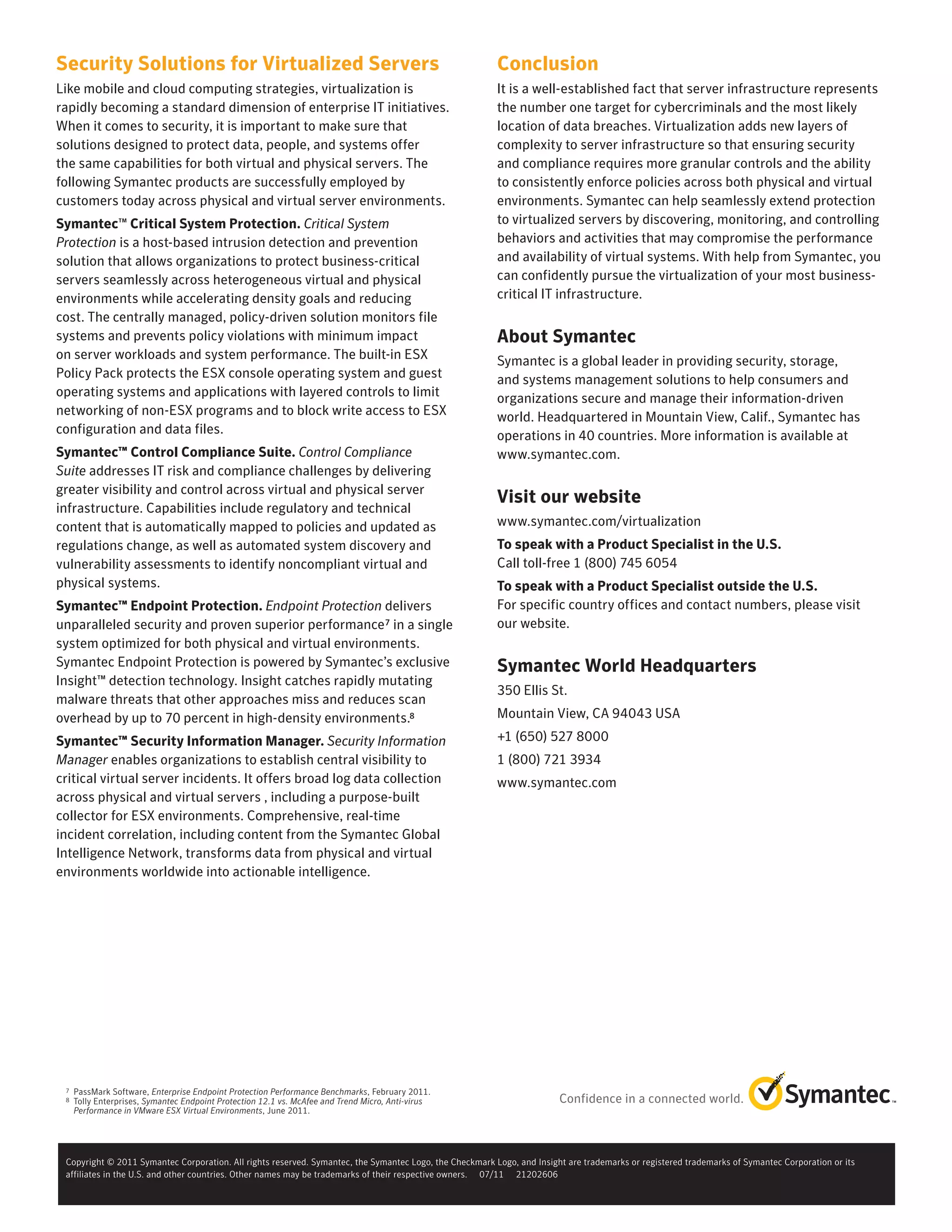 Security Solutions for Virtualized Servers                                                               Conclusion
Like mobile and cloud computing strategies, virtualization is                                            It is a well-established fact that server infrastructure represents
rapidly becoming a standard dimension of enterprise IT initiatives.                                      the number one target for cybercriminals and the most likely
When it comes to security, it is important to make sure that                                             location of data breaches. Virtualization adds new layers of
solutions designed to protect data, people, and systems offer                                            complexity to server infrastructure so that ensuring security
the same capabilities for both virtual and physical servers. The                                         and compliance requires more granular controls and the ability
following Symantec products are successfully employed by                                                 to consistently enforce policies across both physical and virtual
customers today across physical and virtual server environments.                                         environments. Symantec can help seamlessly extend protection
Symantec™ Critical System Protection. Critical System                                                    to virtualized servers by discovering, monitoring, and controlling
Protection is a host-based intrusion detection and prevention                                            behaviors and activities that may compromise the performance
solution that allows organizations to protect business-critical                                          and availability of virtual systems. With help from Symantec, you
servers seamlessly across heterogeneous virtual and physical                                             can confidently pursue the virtualization of your most business-
environments while accelerating density goals and reducing                                               critical IT infrastructure.
cost. The centrally managed, policy-driven solution monitors file
systems and prevents policy violations with minimum impact                                               About Symantec
on server workloads and system performance. The built-in ESX                                             Symantec is a global leader in providing security, storage,
Policy Pack protects the ESX console operating system and guest                                          and systems management solutions to help consumers and
operating systems and applications with layered controls to limit                                        organizations secure and manage their information-driven
networking of non-ESX programs and to block write access to ESX                                          world. Headquartered in Mountain View, Calif., Symantec has
configuration and data files.                                                                            operations in 40 countries. More information is available at
Symantec™ Control Compliance Suite. Control Compliance                                                   www.symantec.com.
Suite addresses IT risk and compliance challenges by delivering
greater visibility and control across virtual and physical server
                                                                                                         Visit our website
infrastructure. Capabilities include regulatory and technical
content that is automatically mapped to policies and updated as                                          www.symantec.com/virtualization
regulations change, as well as automated system discovery and                                            To speak with a Product Specialist in the U.S.
vulnerability assessments to identify noncompliant virtual and                                           Call toll-free 1 (800) 745 6054
physical systems.                                                                                        To speak with a Product Specialist outside the U.S.
Symantec™ Endpoint Protection. Endpoint Protection delivers                                              For specific country offices and contact numbers, please visit
unparalleled security and proven superior performance 7 in a single                                      our website.
system optimized for both physical and virtual environments.
Symantec Endpoint Protection is powered by Symantec’s exclusive                                          Symantec World Headquarters
Insight™ detection technology. Insight catches rapidly mutating
                                                                                                         350 Ellis St.
malware threats that other approaches miss and reduces scan
overhead by up to 70 percent in high-density environments.8                                              Mountain View, CA 94043 USA
Symantec™ Security Information Manager. Security Information                                             +1 (650) 527 8000
Manager enables organizations to establish central visibility to                                         1 (800) 721 3934
critical virtual server incidents. It offers broad log data collection                                   www.symantec.com
across physical and virtual servers , including a purpose-built
collector for ESX environments. Comprehensive, real-time
incident correlation, including content from the Symantec Global
Intelligence Network, transforms data from physical and virtual
environments worldwide into actionable intelligence.




 7	   PassMark	Software,	Enterprise Endpoint Protection Performance Benchmarks,	February	2011.
 8	   Tolly	Enterprises,	Symantec Endpoint Protection 12.1 vs. McAfee and Trend Micro, Anti-virus
      Performance in VMware ESX Virtual Environments,	June	2011.




 Copyright	©	2011	Symantec	Corporation.	All	rights	reserved.	Symantec,	the	Symantec	Logo,	the	Checkmark	Logo,	and	Insight	are	trademarks	or	registered	trademarks	of	Symantec	Corporation	or	its		
 affiliates	in	the	U.S.	and	other	countries.	Other	names	may	be	trademarks	of	their	respective	owners.					07/11					21202606
 